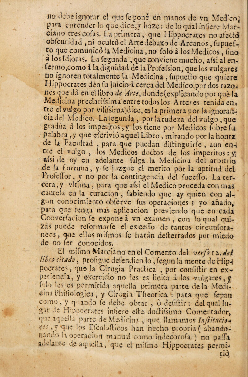 pira encender lo que dice,'/ haze: de toqúal infiere Mar- í'nno oafic í «I.-v-. ^ n: ., r c\ %- clano tres cofas. La primera, que Hipócrates no afecta oofcuriaad , ni ocuítóe! Artedebaxode Arcanos, fu pus f- co que comunicó la Medicina, no folo á los Médicos, fino á los idiotas. ^Lafegunda , que conviene mucho, afsí al en¬ fermo,como a la dignidad de la Profefsion, que los vulgares no ignoren totalmente la Medicina, fupuefto que quiere Hippocrates den fu juicio á cerca del Mcdico,por dos razo, nes que da en eí libro de Artey dunde(explicando por que la Medicina preclarifsimarenere codos los Arteses tenida en¬ tre el vulgo por vilifsiraa)dice, es la primera por la ignorañ- ciadel Medico. LategunJa, porlarudeza del vulgo,que gradúa á los imperitos,y los tiene por Médicos {obre fu palabra , y que cícrivió aquel Libro, mirando por la honra de ia Facultad , para que puedan dUHnguirfe , aun en-j tre el vulgo y los Médicos doctos de los imperitos; y; afsi de oy en adelante taiga la Medicina del aroitrio de la fortuna, y fe juzgue el mérito por la aptitud det Profdlor, v no por la contingencia del fuccífo. La cer¬ ceta , y vicuña, para que afsi el Medico proceda con mas cautela en la curación , fabiendo que ay quien con al¬ gún conocimiento obíervc fus operaciones ; yo añado* para que tenga mas aplicación previendo que en cada Coaverfacion fe exponed vn examen , con loqual qui¬ zas puede reformar fe el excedo de cantos cireunfora- neos, que ellos mifmos fe harán deíterrados por miedo de no fer conocidos. L1 cnifmo Marciano en el Comento del verfo ii.det hlro citado, proíigue defendiendo, fegun !a mente de Hip-j pocrates, qus la Cirugía Practica , por coníiftir en ex¬ periencia, y exercicto no les es licita á los vulgares, y lesees permitida aquella primera parte déla Medi¬ cina Phifioiogica * y Cirugía Th cortea. : paca que fepan como, y quando fe debe. obrar , ó defiítir: delquallu*» gur de Hippocrates infiere cite, dócilísimo Comentador, que aquella parte de Medicina , que llamamos ínjlitncio* n¿$ y *quc los Efeolaflicos lian hecho propría( abando¬ nando i a operación manual como indecorofa ) no paila adelante dp aquella, que el mifmo Hippocrates pcrroL • ció