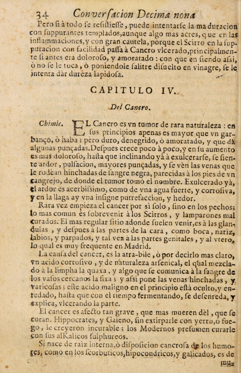 Pero u-á toa o fe refiítiefle, puede intentarfe ia maduración con fuppurantés templados,aunque algo mas acres, q ue en las inflammacioneS,y con gran cautela, porque el Scirro en laíup- puracion con facilidad pailaá Cancro vlcerado,principalmen¬ te li antes era dolorofo, y amoratado : con que en Uendo afsi, o no fe le toca, ó poniéndole falitre difuelto en vinagre, fe le intenta dar dureza lapidofa. CAPITULO IV.. Del Cañero. Chimic. “p L Cancro es vn tumor de rara naturaleza : en £H' ios principios apenas es mayor que vn gar¬ banzo, 6 haba ; pero duro, denegrido, ó amoratado, y que dk algunas punzadas.Defpues crece poco apoco,y en fu aumento es mas dolorofo, hada que inclinando yá.á exulcerarle, fe fien- te ardor, paliación, mayores punzadas, y fe ven las venas que le rodean hinchadas de fangre negra, parecidas á los pies de* vn cangrejo, de donde el tumor tomó el nombre. Exulcerado ya, ti ardor esacerbifsimo, como de vna aguafuerte, y corrofiva, f en la llaga ay vna infigne putrefacción, y hedor. Rara vez empieza el cáncer por si folo , fino en los pechos; lo mas común es fobrevenir álos Scirros , y lamparones mal Curados; El mas regular finio adonde Cuelen venir,esa las glán¬ dulas , y defipues á las partes de la cara , como boca, nariz, Libios, y parpados, y tal vea á las partes genitales , y al vtero, lo qual es muy frequente en Madrid. La caula del cáncer, es la atra-biie , ó por decirlo mas claro, tn acido corcoíivo , y de naturaleza arfienical, el qbal mezcla¬ do á la limpha la quaxa , y algo que fie comunica ala fangre de los ya los cercanos la fixa ; y afsi pone las venas hinchadas , y Varicofias; elle acido maligno en el principio eftá oculto,y en¬ redado, hafta que con el tiempo fermentando, fie defienreda, y fxplica, vlcerando la parte. El cáncer es afeito tan grave , que mas mueren del, que fie curan. Hippocrates, y Galeno, fin extirparle con yerro,ó fue¬ go , le creyeron incurable ; los Modernos preíumen curarle Con fus alKalicos fulphureos. Si nace de raiz interna,ó difipoficion cancrofia d£ los humo- jes, como en ios ícoibutieos,hipoeondiieos,y galicados, es de