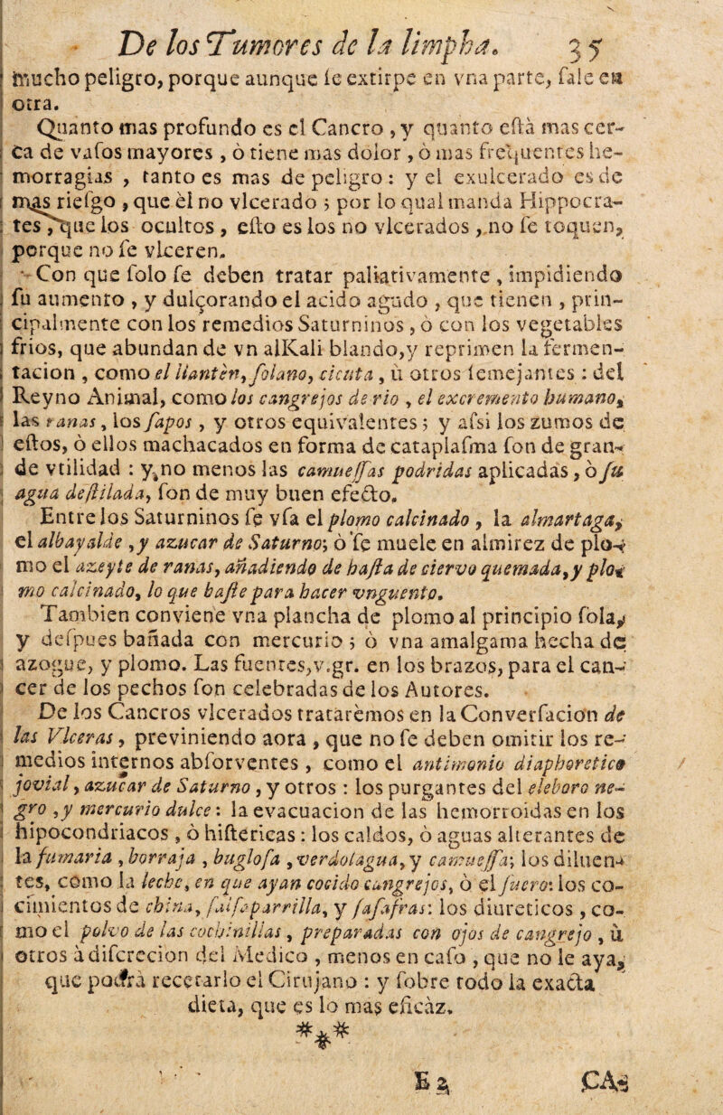 \ inucho peligro, porque aunque íe extirpe en vna parte, Tale en otra. Quanto mas profundo es el Cancro , y quanto eífá mas cer~ I Ca de vafos mayores , ó tiene mas dolor, ó mas frecuentes he¬ morragias , tanto es mas de peligro : y el exulcerado es de í m^s riefgo , que el no vlcerado 3 por lo qual manda Hippocra- : tesTtjue ios ocultos , cito es los no vlcerados , no fe toquen, porque no fe vlceren, * Con que tolo fe deben tratar paliativamente , impidiendo fu aumento , y duljorando el acido agudo , que tienen , prin¬ cipalmente con los remedios Saturninos, 6 con los vegetables 3 frios, que abundan de vn alKali blando,y reprimen larermen- ; radon , como/?/llantén, folano, cicuta, ú otros íemeja-ntes: del I Rey no Animal, como/o/ cangrejos de rio , el excremento humano, : las ranas, los fapos , y otros equivalentes 3 y afsi los turnos de. ! eftos, ó ellos machacados en forma de cataplafma fon de gran¬ de vtilidad : y#no menos las camaeffas podridas aplicadas, bju ¡ agua defíilada, fon de muy buen efecto. Entre ¡os Saturninos fe vfa el plomo calcinado , la almartaga, elalbayalde ,y azúcar de Saturno\ ó fe muele en almirez de pio^ mo el azeyte de ranas, añadiendo de hafia de ciervo quemada,y pío* 1 mo calcinado, lo que bajíepara hacer vnguento. También conviene vna plancha de plomo al principio íblay y defpues bañada con mercurio 3 ó vna amalgama hecha de i azogue, y plomo. Las fuentes, v.gr. en los brazos, para el can- I cer de los pechos fon celebradas de los Autores, i De los Cancros vlcerados tratáremos en la Converfacion de I ¡ets Vlceras, previniendo aora , que no fe deben omitir los re- j medios internos abforventes , como el antimonio diaphoretic» ; jovial, azúcar de Saturno , y otros : los purgantes del eléboro ne~ 1 gro 5<y mercurio dulce: la evacuación de las hemorroidas en los | hipocondriacos, ó diftéricas: los caldos, ó aguas alterantes de la fumaria , borraja , buglofa ,verdolagua,y camuef[a\ ios di lúe ri¬ tes, como la leche, en que ayan cocido cangrejos, ó el Juera: ios co- 1 cimientos de china, faifaparrilla, y fafafras: los diuréticos , co¬ mo el polvo de las cochinillas, preparadas con ojos de cangrejo , u 1 otros ádifcrccíon del Medico , menos en cafo , que no ie aya, que poefrá recetarlo el Cirujano : y fobre rodo la exacta dieta, que es lo ma$ eficaz.