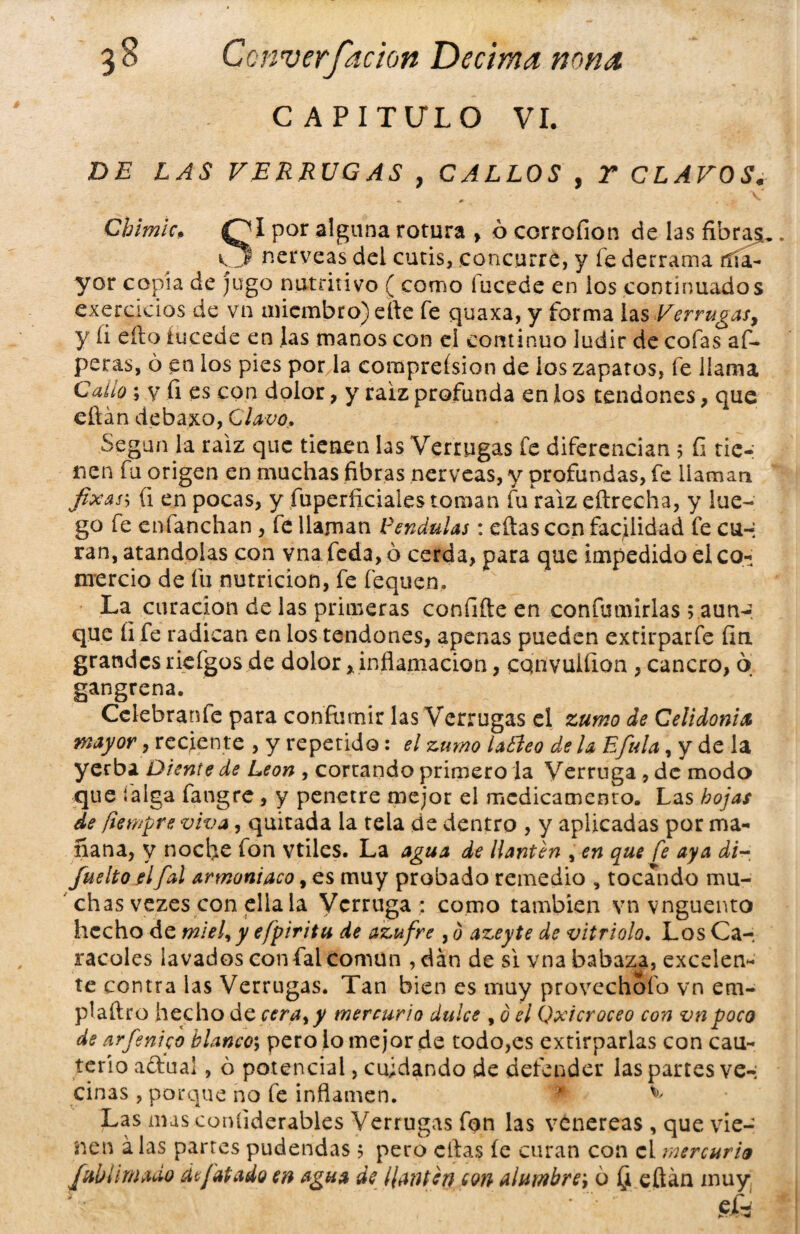 CAPITULO VI. DE LAS VERRUGAS , CALLOS , Y CLAVOS« Cbimlc, QI por alguna rotura > ó corrofion de las fibras. CÜ nérveas del cutis, concurre, y fe derrama ríía- yor copia de jugo nutritivo ( como iucede en los continuados exercicios de vn miembro) elle fe quaxa, y forma las Verrugas, y íi eílo iucede en Jas manos con el continuo ludir de cofas af- peras, ó en los pies por la comprefsion de ios zaparos, fe llama Callo; v fi es con dolor, y raíz profunda en los tendones, que eftán debaxo, Clavo. Según la raíz que tienen las Verrugas fe diferencian ; íi tie¬ nen fu origen en muchas fibras nérveas, y profundas, fe llaman fixass (i en pocas, y fuperficiaies toman fu raíz eítrecha, y lue¬ go fe cnfanchan , fe llaman Péndulas: eftas con facilidad fe cu-; ran, atándolas con vna feda, ó cerda, para que impedido el co¬ mercio de fu nutrición, fe fequen. La curación de las primeras confite en confumirlas ; aun¬ que íi fe radican en los tendones, apenas pueden extirparfe fin grandes riefgos de dolor,, inflamación, cqnvulíion , cancro, o gangrena. Cclebranfe para coníurnir las Verrugas el zumo de Celidonia mayor, reciente , y repetido: el zumo latleo de U Efitla, y de la yerba Diente de León , cortando primero la Verruga , de modo que taiga fangre, y penetre mejor el medicamento. Las hojas de ftempre viva, quitada la tela de dentro , y aplicadas por ma¬ ñana, y noche fon vtilcs. La agua de llantén , en que fe aya di~ fuelto el [al armoniaco, es muy probado remedio , tocando mu¬ chas vezes con ella la Verruga : como también vn vnguento hecho de miel, y efpiritu de azufre , 0 azeyte de vitriolo. Los Ca¬ racoles lavados con fal común , dan de si vna babaza, excelen- te contra las Verrugas. Tan bien es muy provechofo vn em- plaftro hecho áccera,y mercurio dulce , 0 el Qxicroceo con vn poco de arfénico blanco; pero io mejor de todo,es extirparlas con cau¬ terio adual, ó potencial, cuidando de defender las partes ve-; ciñas, porque no fe inflamen. * ^ Las mas coníiderables Verrugas fon las venereas , que vie¬ nen alas partes pudendas 5 pero citas íe curan con el mercurio [Mimado d[atado en agua de llantén eon alumbre', ó (i eftán muy