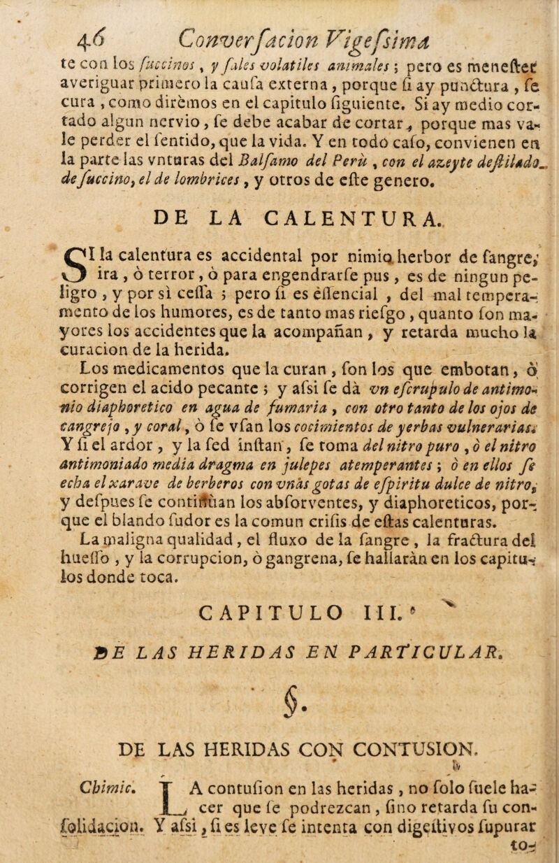 te coa los fucsinas , y fales volátiles animales; pero es meneftet averiguar primero la caula externa , porque fi ay punítura , fe cura , como diremos en el capitulo figuiente. Si ay medio cor¬ tado algún nervio, íe debe acabar de cortar^ porque mas va¬ le perder el fentido, que la vida. Y en rodo cafo, convienen ert la parte las vnturas del Balfilmo del Perú , con el azeyte dejliladom defuccino, el de lombrices, y otros de efte genero. DE LA CALENTURA. SI la calentura es accidental por nimio, herbor de fangre; ira , ó terror, ó para engendrarle pus, es de ningún pe- ügro , y por si ceffa $ pero íi es éííencial , del mal tempera¬ mento de ios humores, es de tanto mas riefgo, quanto fon ma¬ yores los accidentes que la acompañan, y retarda mucho la curación de la herida. Los medicamentos que la curan , fon los que embotan, 6 corrigen el acido pecante > y afsi fe da vn efcrupulo de antimo* nio diaphoretico en agua de fumaria , con otro tanto de los ojos de cangrejo ,y coral, ó fe vfan los cocimientos de yerbas vulnerarias¿ Y íi el ardor , y la fed inflan, fe toma del nitro puro , ó el nitro antimoniado media dragma en julepes atemperantes; ó en ellos fe echa elxarave de herberos con vnds gotas de efpiritu dulce de nitro% y defpues fe continúan los abforventes, y diaphoreticos, por¬ que el blando fudor es la común crifis de eftas calenturas. La maiigna quaiidad , el fluxo déla fangre , la fra&uradeí huello , y la corrupción, ó gangrena, fe hallarán en los capituw los donde toca. CAPITULO III.* v BE LAS HERIDAS EN PARTICULAR. ■ $. DE LAS HERIDAS CON CONTUSION. \ V r- — Cbimic. Y A contuíion en las heridas, no folo fuele ha- J_, cer que íe podrezcan , fino retarda fu con- fohiacion. Y afsi, ü es leve fe intenta con digestivos fupurar