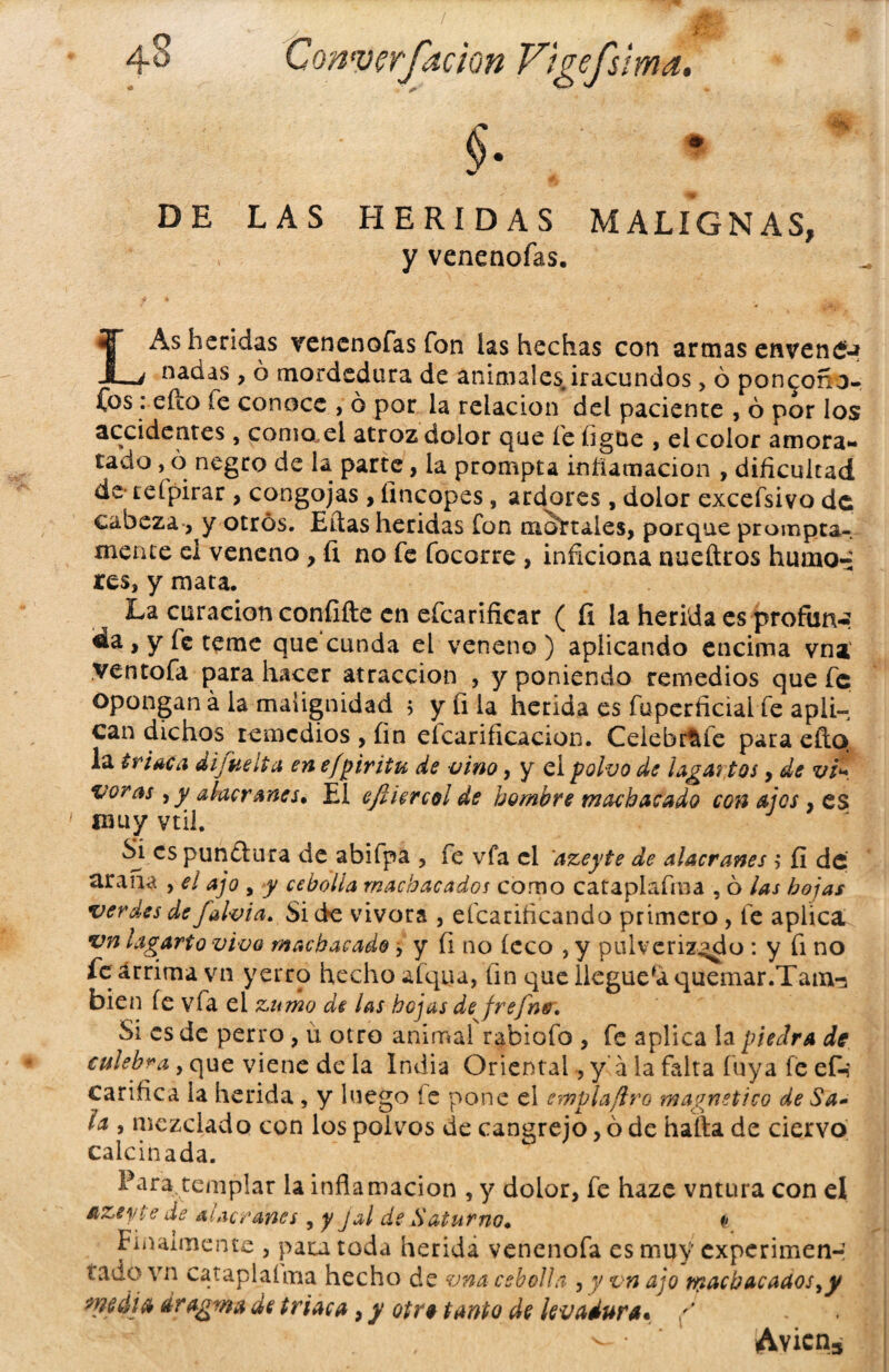 * DE LAS HERIDAS MALIGNAS, y venenofas. LAs heridas venenofas fon ías hechas con armas envenCM nadas , ó mordedura de animales iracundos, ó pon^oño- Cbs: cito fe conoce , ó por la relación del paciente , ó por los accidentes, como.ei atroz dolor que fe figne , el color amora¬ tado , 6 negro de la parte, la prompta inflamación , dificultad de reípirar , congojas , íincopes, ardores, dolor excefsivo de cabeza, y otros. Ellas heridas fon mortales, porque prompta-, mente ei veneno, íi no fe focorre , inficiona nueftros humo-: res, y mata. La curación confifte en efcarificar ( íi la herida es profun-- da, y fe teme que'cunda el veneno) aplicando encima vna ventofa para hacer atracción , y poniendo remedios que fe opongan á la malignidad 5 y íi la herida es fuperñciai fe apli¬ can dichos remedios , fin efcarificacion. Ceiebr^fe para dio. la triaca di fus It a en efpiriiu de vino, y el polvo de lagartos, de vi- voras , y alacranes• El ejhercol de hombre machacado con ajos , es muy vtil. Sí es pundura de abiípa , fe vfa el 'azeyte de alacranes , íi de arana , el ajo , y cebolla machacados como cataplafrna , ó las hojas verdes de fafoia. Si de vivora , efcarificando primero , fe aplica vn lagarto vivo machacado , y íi no íeco , y pulverizado : y fi no íeárrima vn yerro hecho afqiia, fin que llegue^ quemar.Tam-: bien íe vfa el zumo de las hojas de frefns» Si es de perro, u otro animal rabiofo , fe aplica la piedra de culebra, que viene de la India Oriental, y á la falta fuya fe ef-i Carifica la herida , y luego íe pone el emplafiro magnético de Sa¬ la , mezclado con los polvos de cangrejo, ó de halla de ciervo calcinada. Para templar la inflamación , y dolor, fe haze vntura con el Azeyíe de alacranes, y jal de Saturno* (• Finalmente , para toda herida venenofa es muy experimen-; lado vn cataplalma hecho de vna cebolla , y vn ajo machacaaos>y media dragma de triaca, y otra tanto de levadura. / Avicns