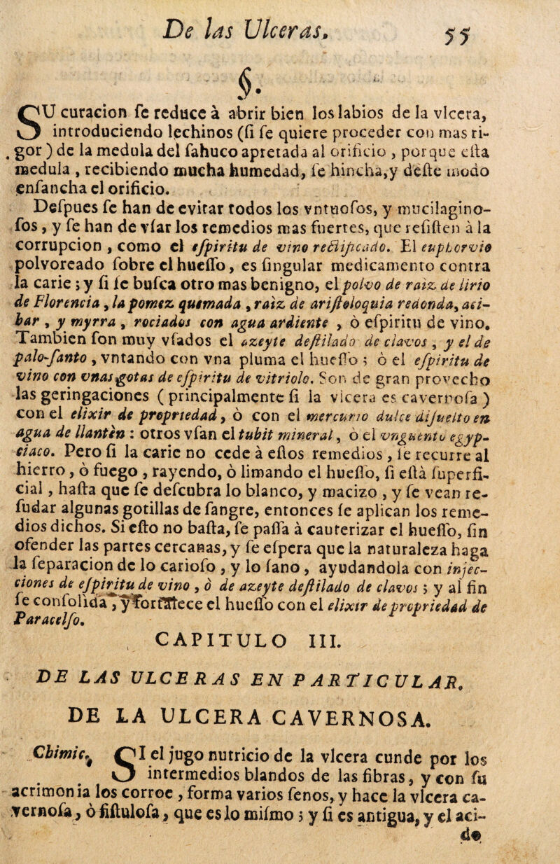 SU curación fe reduce á abrir bien los labios de la vlccra, introduciendo lechinos (fi fe quiere proceder con mas ti- , gor ) de la medula del fahuco apretada al orificio , porque ella medula , recibiendo mucha humedad, fe hinchá,y defte modo enfancha el orificio. Defpues fe han de evitar todos los vntuofos, y mucüagino- fos, y fe han de víar los remedios mas fuertes, que refiften a la corrupción , como el efpiritu de vino rectificado. El eupLcrvio polvoreado fobre el hueflo, es Angular medicamento contra la carie; y fi fe bufea otro mas benigno, el polvo de raíz, de lirio de Florencia, la pómez quemada , raíz de arifioloquia redonda, ati¬ bar , y myrra , rociados con agua ardiente , 6 efpirim de vino. También fon muy vfados el azeyte deftilado de clavos , y el de palofanto , vntando con vna pluma el hueflo 5 ó el efpiritu de vino con vnasgotas de efpiritu de vitriolo. Son de gran provecho las geringaciones ( principalmente fi la vlcera es cavernofa ) con el elixir de propriedad, ó con el mercurio dulce áijueito en agua de llantén : otros vfan el tubit mineral, ó el vngutntu egyp- ciaco. Pero fi la carie no cede á efios remedios , íe recurre al hierro, ó fuego , rayendo, ó limando el hueflo, fi eflá fiiperfí- cial, hafta que fe defeubra lo blanco, y macizo , y fe vean re¬ ndar algunas gotillas defangre, entonces íe aplican los reme¬ dios dichos. Si cito no baila, fe paila á cauterizar el hueflo, fin ofender las partes cercanas, y fe eípera que la naturaleza haga la feparacion de lo cariofo , y lo íano, ayudándola con infec¬ ciones de fpivdtu de vino , 0 de azeyte dejlilado de clavos 5 y ai fin fe coní olida , y forfSJtece el hueflo con el elixir de propriedad de Paracelfo. t CAPITULO III. DE LAS ULCERAS EN P ARTICULAR, DE LA ULCERA CAVERNOSA. CbimicOI el jugo nutricio de la vlcera cunde por los O intermedios blandos de las fibras, y con fu acrimon ia los corroe , forma varios fenos, y hace la vlcera cá¬ vemela , ófiítulofa} que es lo miímo 5 y fi es antigua, y el aci~ á%