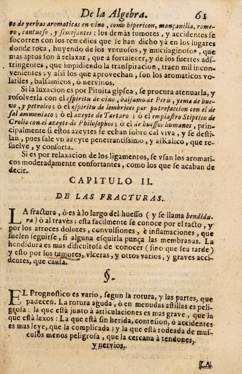 $0 de yerbas aromáticas en vino , como bipericony manganillas rome^ ro9cantuefi yyfemcjanies : los demás tumores , y accidentes fe focorren con ios remedios que fe han dicho yá en los lugares donde toca , huyendo de los vntuofos, y mucilaginofoj», que mas aptos ion á relaxar , que a fortalecer, y de los fuertes adf- . tringemes > qtre impidiendo la tranípiracion , traen mil incon* venientes > y afsi los que aprovechan , fon los aromatices vo¬ látiles , baifamicos, ó nervinos. Si la luxación es por Pituitagipfea , £c procura atenuarla, y rol ol ve ría con ciejpiritu de vino , baijamode Perú, yema de bue- Petr°Íe<> r ó el efp.iritu de lombrices por putrefacción con el de jal ammoniacó ; ó el azeyte de Tártaro ¡ ó el ewplafiro Stiptico de Crolio con. el azeyte áe Pbilojopbos; ó el de huejjos humanos , prin¬ cipalmente íi eftos azeytcs íe echan fobre cal viva , y fe defli^ lan , pues faie vn azeyte penetran tifsinio, y alKalico, que re- üaclve , y conforta.. * 4 Si es por: relaxacion de los ligamentos, fe vfan los aromáti¬ cos moderadamente confortantes, como los que fe acaban de aear*. CAPITULO IL DE LAS FRACTURAS.. LA fradura, oes alo largo dclhuefíb ( y fe llama iendídu- rs) o al través; efta fácilmente fe conoce por el taño por los atroces dolores , convulfiones , c inflamaciones , que Edra 8UlrfC,í /i8Una fíc¡uirlalas mcmbranasAa hendidura es mas dificmtofa oc conocer ( fino que fea tarde Y dcMcs;>S^cS“'’'ílC'‘“’x «— § fi L p™gnofticoes rano, fegun la rotura, y las partes, me j padecen. La rotura aguda, ó en menudas aftillas es n¿lj_ g^oía: la que efta junto á articulaciones es mas grave qL ]¡ que efta kxos : La que efta fin herida, comufionTó accXtes es mas leve„que la complicada 5 y la que efta rodeada de muf • culSs menos peligrofa , que la cUana á tendones! ^pernos.. ~~ *;