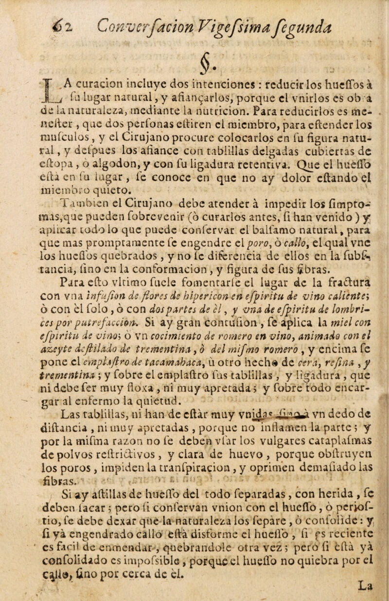 A curación incluye dos intenciones: reducirlos huertos a I fu lugar natural, y afianzarlos, porque el vnirlos es ob a de La naturaleza, mediante la nutrición. Para reducirlos es me- Beiter , que dos períonas eltiren el miembro, para eftender los muículos, y el Cirujano procure colocarlos en fu figura natu¬ ral , y delpues los afiance con tablillas delgadas cubiertas de eftopa , ó algodón, y con fu ligadura retentiva. Que el hueíTo eñá en íu lugar, fe conoce en que no ay dolor eftando el miembro quieto. También el Cirujano debe atender á impedir ios fimpto- mas,que pueden fobrevenir (b curarlos antes, fi han venido) y aplicar todoio que puede conlervar el ballamo natural, para que mas promptamente fe engendre el poro, ó callo, el qual vnc los hueílbs quebrados, y no íc diferencia de ellos en la fubfc rancia, fino en la conformación , y figura de fus fibras. Para efto vltimo fueie fomentaríe el lugar de la fraftura con vna infujion de flores de h ¡pericón en efpiritu de vino caliente; ó con el folo , ó con dos partes de el, y vna de efpiritu de lombri¬ ces por putrefacción* Si ay gran contuíion , fe aplica la miel con efpiritu de vino'-> ó vn cocimiento de romero en vino, animado con el azeyte dcftilado de trementina, o del mifmo romero , y encima fe pone el emplajlro de tacamabaca, ú otro hecha de cera, refina , y trementina ; y fobre el emplaftro fus tablillas, y ligadura , que ni debe fer muy floxa , ni muy apretada; y fobre todo encar¬ gar al enfermo la quietud. Las tablillas, ni han de citar muy vTnnLg vn dedo de diftancia , ni muy apretadas , porque no inflamen la parte; y por la mifma razón no fe deben vfar los vulgares cataplafmas de polvos reftri&ivos , velara de huevo, porque obítruyen ios poros, impiden la tranfpiracion, y oprimen denudado las fibras. ‘ • Si ay artillas de huerto del todo feparadas, con herida , fe deben facar; pero íi confervan vnion con el huerto, 6 pcrK>f- rio, fe debe dexar que la naturaleza los fepáre, ó confolidc: y fi ya engendrado callo eftá disforme el huerto , íi f s reciente es fácil de enmendar , quebrándole otra vez 5 pero fi erta ya confolidado es impofsible, porque el hueífo no quiebra por ei c$U<*> fino por cerca de el. La