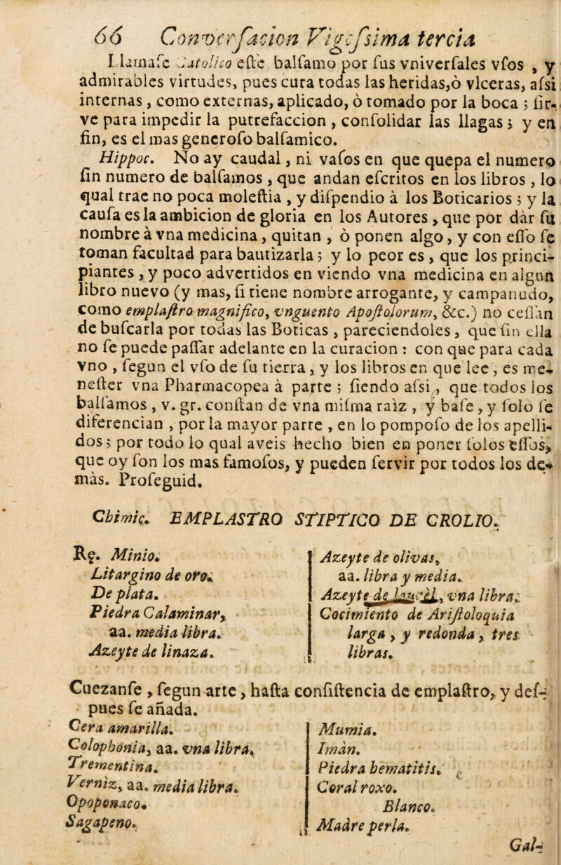 Liam a fe Jato! leo eft'e balfamo por fus vniverfales vfos , y admirables virtudes, pues cura todas las heridas,ó vlceras, aísi internas, como externas, aplicado, ó tomado por la boca 5 íir- ve para impedir la putrefacción , confolidar las llagas > y en fin, es el mas gencrofo balfamico. Hippoc. No ay caudal, ni vafos en que quepa el numero fin numero de balfamos , que andan eferitos en los libros , lo qual trac no poca moleftia , y difpendio á los Boticarios , y la caufa es la ambición de gloria en los Autores > que por dar fu nombre á vna medicina, quitan , ó ponen algo, y con eflo fe toman facultad para bautizarla 5 y lo peor es, que los princi¬ piantes , y poco advertidos en viendo vna medicina en algún libro nuevo (y mas, íirienc nombre arrogante, y campanudo, como emplafiro magnifico, vnguento Apqftoiorum, &c.) no ceñan de bufcarla por todas las Boticas , pareciendoles , que fin ella no fe puede paífar adelante en la curación: con que para cada vno , fegun el vfo de fu tierra, y los libros en que lee, es roe* nefier vna Pharmacopea á parte 5 fienda aísi, que todos los bañamos, v. gr. confian de vna miíma raíz , y baíe, y íolo fe diferencian , por la mayor parte , en lo pompofo de los apelli* dos, por todo lo quai aveis hecho bien en poner íoios ellos* que oy ion los mas famofos, y pueden fervir por todos los de* más. Profeguid. Chime. EMPLASTRO STIPTICO DE GROLIO. R?. Minio. Litargino de oro% De plata. Piedra C al ami narr aa. media libra» Azeyte de linaza. II; Azeyte de olivas, aa. libra y media*. AzextcjLe LlusIL* vna libra¿ Cocimiento de Arijioloquia larga , y redonda, tres libras. Cuezanfe , fegun arte, hafta confidencia de emplafiro, y def-? pues fe añada. Cera amarilla. Colophoniay aa. vna libra* Trementina. Verniz, aa. media libra. Opoponaco« Sagapeno. Mamia. Imán. Piedra bematitis. Coral roxo. Blanco. J Madre perla. GaU