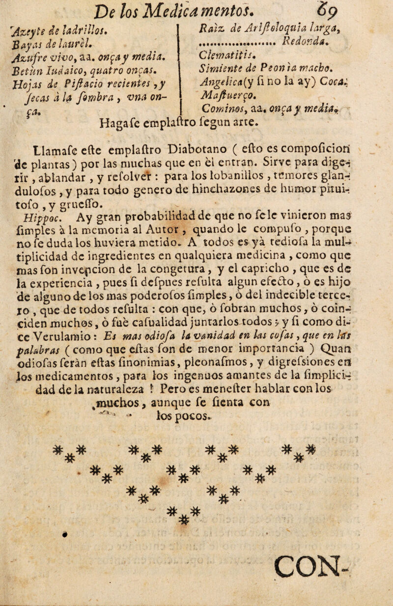 Azeyie de ladrillos. Bayas de laurel* Azufre vivo, aa. on$ay media. Betún Judaico, quatro ancas. Hojas de Pifiado recientes ,y jecas d la fiambra , vna on- ^ a* Haga fe emplaftro fcgun arte. Raíz de Arifioloquia larga, .. Redonda. Ckmatitis. Simiente de Peón ra macho. Angélica(y fi no la ay) Coca: Maftuer^o. Cominos, aa« on<¡ay media* Llamafe cftc emplaftro Diabotano ( efto es compoficioni de plantas) por las muchas que en el entran. Sirve para dige* rir, ablandar , y refolver : para los lobanillos , temores glan-: dulofos , y para todo genero de hinchazones de humor pitui- tofo , y grucffo. > . , HippocAy gran probabilidad de que no fele vinieron mas fimples á la memoria al Autor, quando le compufo , porque no fe duda los huviera metido. A todos es ya tediofa la mul-¿ tiplicidad de ingredientes en qualquiera medicina , como que mas fon invección de la congetura, y el capricho , que es de la experiencia , pues fi defpues refulta algún efefto, ó es hijo de alguno de los mas poderofos (imples, 6 del indecible terce¬ ro , que de todos refulta : con que, 6 fobran muchos, ó coin¬ ciden muchos, ó fue cafualidad juntarlos todos 5 y íi como di¬ ce Verulamio: Es mas odiofia la vanidad en las cofias, que en las palabras ( como que eftas fon de menor importancia ) Quati odiofasferán eftas íinonimias, pleonafmos, y digrefsiones eií ios medicamentos , para los ingenuos amantes de la íimplicH dad déla naturaleza í Pero es menetter hablar con los ^muchos % aunque fe Tienta con ^ 1 • los pocos. # # # # # # # # ' ■ *#* CON