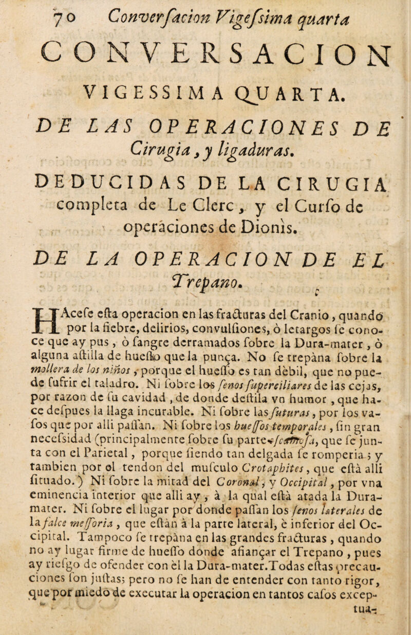 CONVERSACION V I G E SS I M A QU ARTA. DE LAS OPERACIONES DE Cirugía , y ligaduras. DEDUCIDAS DE LA CIRUGIA completa de Le Clerc , y el Curfo de operaciones de Dionis. DE LA OPERACION DE EL \Trepano. HAcefe efta operación en las fradaras del Cranio, quando por la fiebre, delirios, convulfiones, ó letargos íe cono¬ ce que ay pus , ó fangre derramados fobre la Dura-mater , ó alguna aftilla de hueíto que la pun^a. No fe trepana fobre la mollera de los niños, porque el huefib es tan débil,* que no pue¬ de fufrir el taladro. Ni (obre ios fenos fupereiliares de las cejas, por razón de fu cavidad , de donde deftila vn humor , que ha¬ ce defpues la llaga incurable. Ni fobre las futuras, por ios va- fos que por aili pallan. Ni fobre los hue fos temporales, fin gran necefsidad (principalmente fobre fu parte%/r¿^/i/, que fe jun¬ ta con el Parietal, porque íiendo tan delgada fe rompería $ y también por el tendón dei mufeulo Crotapbites, que efiá alli íituado. ) Ni fobre la mitad del Coronal, y Occipital, por vna eminencia interior que alli ay , á la qual efiá atada la Dura- mater. Ni fobre el lugar por donde pallan los fenos Lferales de la falce meforia , que eftán á la parte lateral, e inferior del Oc¬ cipital. Tampoco fe trepana en las grandes fraduras, quando no ay lugar firme de huello donde afianzar el Trepano , pues ay riefgo de ofender con el la Dura-mater.Todas ellas precau¬ ciones ion juilas; pero no fe han de entender con tanto rigor, que por miedo de executar la operación en tantos cafos excep-