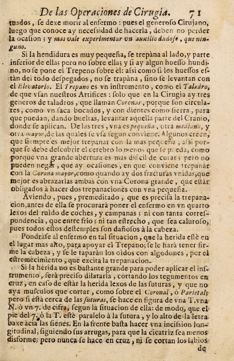 tetados, fe dexe morir al enfermo : pues el generofo Cirujano, luego que conoce ay necefsidad de hacerla , deben no perder la ocafton ; y mas vale experimentar vn auxilio dudoj9 , que nin¬ guno. Si la hendidura es muy pequeña, fe trepana al lado,y parte . inferior de ella; pero no fobre ella; y íi ay algún hueffo hundí- no, no fe pone el Trepeno fobre el: aísi como íi los hueífos efi tán del todo defpegaáos , no fe trapána , fino fe levantan con el Elevatorio. El Trepano es vn inftrumento , como el Taladro, de que vfan nueítros Artífices : folo que en la Cirugía ay tres géneros de taladros , que llaman Coronas, porque fon circula¬ res , como vn faca bocados, y con dientes como fierra , para que puedan, dando bueltas, levantar aquella parte del Cranio, donde fe aplican. De las tres, vna es pequeña , cria mediana, y otra mayor,de las quales fe vfa fegun conviene. Algunos creen,, que fiempre es mejor trepanar con la mas pequeña , afsi por¬ que fe debe deícubrir el cerebro lo menos que íe pueda, como porque vna grande abertura es mas difcil de curar ;• pero no- pueden ncgrfr , que ay ocafiones, en que conviene trepanar con la Corona mayor,corno cuando ay dos fracturas vnidas,quc mejor es abrazarlas ambas con vna Corona grande , que efiár obligados á hacer dos trepanaciones con vna pequeña. Aviendo , pues , premeditado , que es precifa la trepana* ci-on, antes de ella fe procurará poner el enfermo en vn quarto lexos del ruido de coches, y campanas 5 ni con tanta corres¬ pondencia , que entre frío; ni tan eftrecho , que fea calurofo, pues todos ellos deftemples fon dañofos ala cabeza. Pondráfe al enfermo en tal fituacion, que la herida efié en el lugar mas afro, para apoyar el Trepano; fe le hará tener fir¬ me la cabeza , y fe le taparán los oidos con algodones , por el eftremecimiento , que excita la trepanación.. Si la herida no es bailante grande para poder aplicar el inf* írnmetuo, ferá precifo dilatarla , cortando los tegumentos en cruz, en cafo de eftár la herida lexos de las futuras, y que no aya raufculos que cortar, como fobre el Coronal » ó Parietal; pero fi eftá cerca de las futuras, fe hace en figura de vna T.vna N- ó vn 7. de cifra, fegun la fituacion de ella: de modo, que el pié del^ó ia T. eíte paralelo á la futura, y lo alto de la letra baxeácia ks íienes. En la frente baila hacer vna incifsion lon¬ gitudinal, figuiendo fus arrugas, para que la cicatriz fea menos disforme; pero nunca fe hace en cruz > ni fe cortan los labios