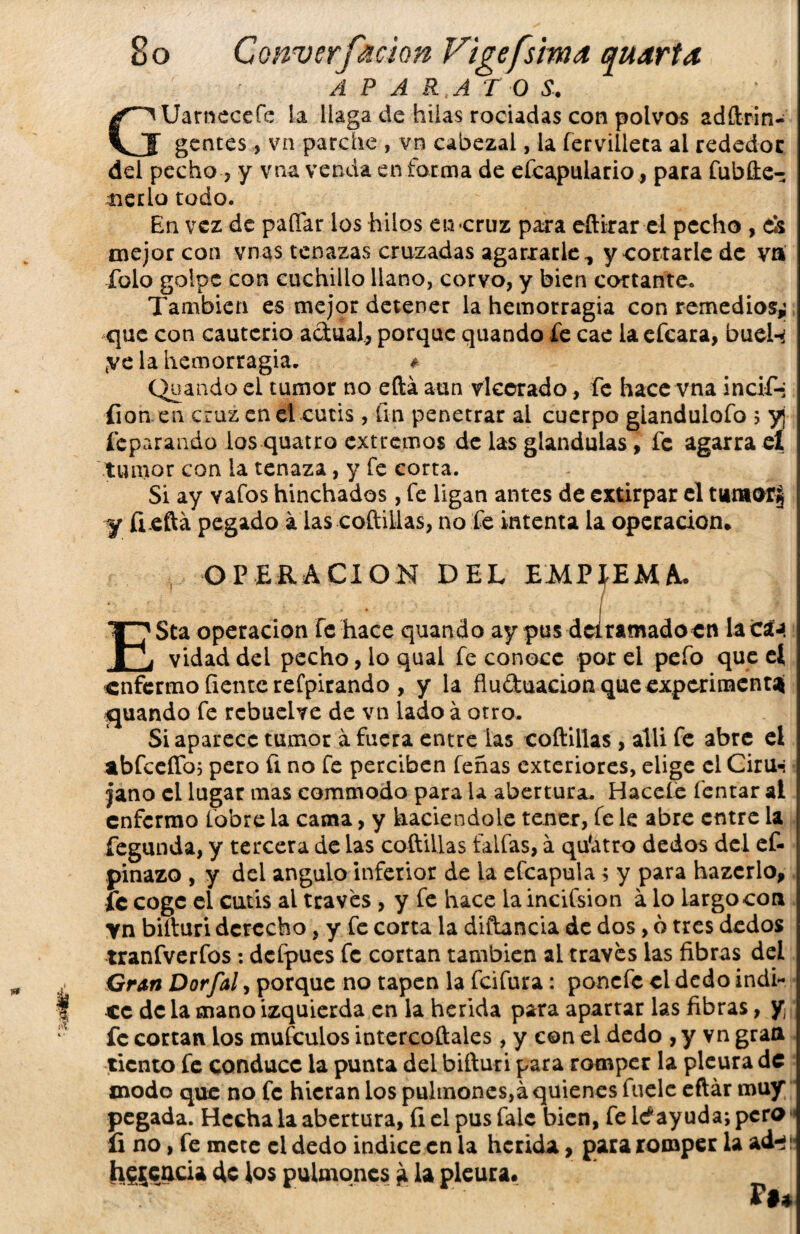 APARATOS-, Uarneccfc La llaga de hilas rociadas con polvos adftrin- gentes , vn parche , vn cabezal, la íervilleca al rededor del pecho ? y vna venda en forma de efcapulario * para fubfte- nerlo todo. En vez de paíTar los hilos en -cruz para eftirar el pecho , d& mejor con vnas tenazas cruzadas agarrarle,, y cortarle de va folo golpe con cuchillo llano, corvo, y bien cortante. También es mejor detener la hemorragia con remedios,; que con cauterio actual, porque quando fe cae la efeara, buel-^ kve la hemorragia. ¿ Quando el tumor no eftá aun rlecrado, fe hace vna incif-; fian en cruz en el cutis , fin penetrar ai cuerpo glandulofo ; y¡ feparando los quatro extremos de las glándulas, fe agarra el tumor con la tenaza, y fe corta. Si ay vafos hinchados, fe ligan antes de extirpar el tumorij ■y fieftá pegado á las coftillas, no fe intenta la operación* OPERACION DEL EMPIEM A* ESta operación Fe hace quando ay pus dclramadocn la este vidad del pecho, lo qual fe conoce por el pefo que el enfermo fíente refpirando , y la fluduacion que experimental quando fe rcbuelve de vn lado á otro. Si aparece tumor á fuera entre las coftillas, allí fe abre el abfceíTo; pero ü no fe perciben feñas exteriores, elige el Ciru-* |ano el lugar mas commodo para la abertura. Haceíe fentar al enfermo lobre la cama, y haciéndole tener, fe le abre entre la fegunda, y tercera de las coftillas faifas, á qu'atro dedos del ef- pinazo , y del ángulo inferior de la efeapuia; y para hazcrlo, fe coge el cutis al través , y fe hace laincifsion a lo largo con yn bifturi derecho, y fe corta la diftancia de dos, 6 tres dedos tranfverfos : dcfpucs fe cortan también ai través las fibras del Gran Dorfal, porque no tapen la feifura: ponefe el dedo Índi¬ ce de la mano izquierda en la herida para apartar las fibras, y fe cortan los mufeuios intercoftaies, y con el dedo , y vn gran tiento fe conduce la punta del bifturi para romper la pleura de modo que no fe hieran los pulmones,á quienes fuele eftár muy pegada. Hecha la abertura, íi el pus fale bien, fe lef ayuda; pero íi no, fe mete el dedo indice en la herida, para romper la ad^i herencia de los pulmones a la pleura* V$Á