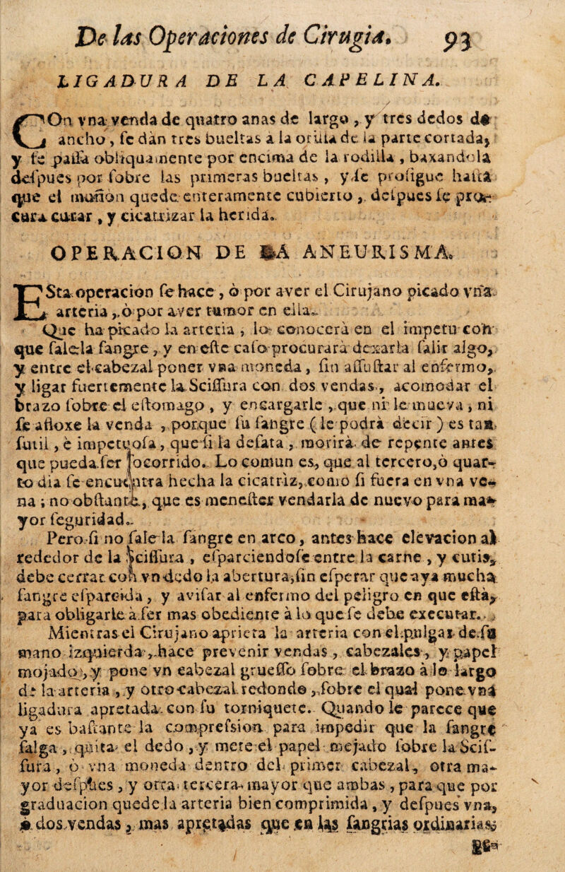 LIGADURA DE LA CAPELINA. ' ' r j : id ' ' ' • / - • ' s GOn vna venda de qviaíro anas de largo ? y tres dedos d$ ancho, fe dan tres bueltas a la Otilia de la parte cortada) y fe paüa obliquamcnte por encima de ia rodilla , baxandola ddpues por fobre las primeras buclUs, y de proíigue halla que el munón quede enteramente cubierto ,, dcipucsíe pro»- Cara corar , y cicatrizar ia herida» OPERACION DE %Á ANEURISMA ESta operación fe hace , ó por a ver el Cirujano picado vna. « arteria ,,6 por ayer tumor en día».. Que ha-• picado la arteria , lo? conocerá en d ímpetu con que falda fangre 7 y en eftc cafa procurará dejarla faiir algo, y entre clcabezai poner vea moneda, fin aííbftar al enfermo,, y ligar fuertemente la Sciífura con dos vendas., acomodar ei brazo fobre d eítomagp , y encargarle vque nf le mueva , ni fe aftoxe k venda ,. porque fu faiigre (le podrá decir ) es tast fútil, e impeteoía, que íi la defata , morirá- de repente antes que puedafer jo corrido. Lo común es, que al tercero,6 quar~ to dia íe-encuanra hecha la cicatriz,,.como fi fuera en vna ve~ na; no obftanti, que es mcncítcr vendarla de nuevo para ma% yor feguridad.. Pero fi no falda fangre en arco, antes hace elevación al rededor de la |ciflüra , efparciendofe entre la carne , y cutis* debe cerrar con vn«dedo la abertura,fin eí perar que aya muchas fangre eíparckla, y avifar ai enfermo dei peligro en que eftár para obligarle a fer mas obediente á la que fe debe executar., . Miemrasei Cirujano aprieta la arteria con el pulgar de.fa mano izquierda ,-hace prevenir vendas, cabezales, y papel mojado;, y pone vn cabezal grueffo fobre el brazo á lo largo dt la arteria , y otro -cabezal redondo ,Jbbrc el quai pone vna ligadura apretada, con fu torniquete. Qn and o te parece que ya es bailante la compre fskm para impedir que la fangre falga , quita* d dedo , y mete el papel enejado fobre laScif- fura , 6 vna moneda dentro deL primer cabezal, otra ma¬ yor defpíies , y orea; tercera-* mayor que ambas , para que por graduación quede ía arteria bien comprimida, y defpoes vna, p, dos,v endas 2, mas aproadas que m 4s fangtias qsdijaaiia^