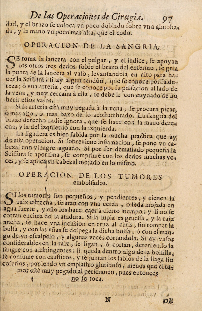 d ici> y el orazo fe coloca, vn poco doblado (obre vhü «^Imohíg,* da , y la mano vn poco mas alca, que el codo, OPERACION DE LA SANGRIA, SE toma la lanceta coneipnlgar , y el indice, fe apoyan los otros tres dedos fobre el brazo del enfermo , fe guia ! la punta de la lanceta ai vafo , levantándola en alto para ha~ ccr la Sciílura $ íi ay algún tendón , que fe conoce porfudu- reza; ó vna arteria , que fe conoce por fu puifacion ai lado de , la vena , y muy cercana á ella , fe debe ir con cuydado de no henreítos vafos. Si la arteria efiá muy pegada á la vena , fe procura picar, o mas aitp , ó mas baxo de lo acoftumbrado. La fangria del brazo derecho nadie ignora , que fe hace con la mano dere-9 cha, y la del izquierdo con la izquierda. La ligadera es bien fabida por la mucha pra&ica que ay de efta operación. Si fobreviene inflamación , fe pone vn ca* beza. coa vinagre aguado. Si por fer demaíiado pequeña la bcinura le aporifma, fe comprime con los dedos muchas ve-s ces, y ie apíicajvn cabezal mojado en lo trufen a. OPERACION DE LOS TUMORES f embolfados. Sí Jos tumores fon pequeños, y pendientes, y tienen la raíz efiredia, fe atan con vna cerda , ó leda mojada era agua fuerte , y eflfo los hace caer á cierto tiempo ; y fino fe cortan encima de la atadura. Si la lupia es grueiTa , y la raíz | ancua, te hace vna incifsion en cruz al cutis, fin romperla boüa , y con las vñas fe defpega la dicha bolfa , ó con el man- go de vn efcalpelo , y algunas veces cortándola. Si ay vafos coniiderables en la raiz , fe ligan , ó cortan, deteniendo la langre con adltringenres ; fi queda dentro algo de la bolfilla fe con fume con caufticos, y le juntan los labios de la llaga fia caferías , poniendo vn emplaftro glutinofo, menos que el tira mor eílc muy pegado al pericraneo, pues entonces $ no fe toca. DE N