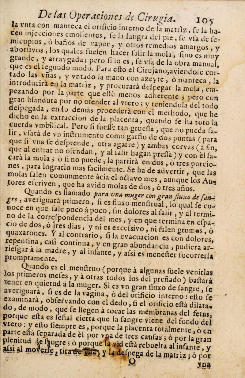 la vnta cón manteca el orificio interno de la matriz Ce i a lia cc„ ínjetciODcs emolientes, fe h fa„g„ del pie fe lía de fí m eepios, „ baños de vapor, y otros remedios amamos V boríivos , los qiiailes fuelen hacer falir la mola fino es mñv ?ucncsCe’l íéound 8adai ?T Ü 1°a “ ’ fe vfa de lj übra ™nua£ ' ufoLtrñ t1 ara efto el Cirujano,aviendole cor' ¡níroducirñ cn’l/mTr1 ° “an° C° aze>’tc > ó enteca , la íemdo nn l ’ y í;r0CUrara d^peg« la mola, era- 5“* i f P°r a parte iuc eílc únenos adherente 5 pero con IlípeSa' “reXd7,'-r»¡endoi/dd rod ’.da“lwmarrp'“ Wt* ’ «****&S Iir vfará de vn ñ  ^ 8rucfl* ’ clue no pueda fa~ í¡ vL fe He nTCr'tÜ C°m° g‘ufiü de dos P™'» (para que li s na fe defprende , otra agarre) y ambas corvas (áfin »•«**»y al latir' higC preda ) y co, ¿I í cara la mola 5 o fi no puede, la partirá en dos, ó tres norrio nes , para lograrlo mas fácilmente. .Se ha de advenir que la¡ molas falen comunmente acia el oftavo mes , aunque los Auf 0reSQuandoncs?¡UC ^ aVld° m°Ias de dos»° tres años- £re avcrieuaí?nr1n,ad0 *?* V£* mUgtr con¿rMdt fatn £ > nfouar<* primero, fi es fiuxo menílrual lo oual fe m ■ noce en que lale poco á poco, fin dolores 5 yS tcrST cTo de dos°d • í! d ,dl dd > y “ <l« <crnbVe, S quaxarones. íaícóSmi “ fi f “í”0 fjl“ 8“'”«. ¿ repentina I ” °’ b la evacuación es con dolores, riefear á 1.Í í r ’7 C” gran abundancia , pudiera ar- prompramente.re ’ y a lnfantc» y afsi cs menefter focorrerl* los prmeros°mel>l mcí?fi:fUo ( P°,rc3ue á algunas fuele venirlas tcn¿r en • ,es.’ y a otras tüdos los del preñado) bailará averiguará C d h ,a,mUger* Si cs vn Sran fltnto de fangre, fe evamfr ’ ^ dc , vagina > ó del orificio interno ¡ello fe examinara, obfervando con el dedo, fi el orificio ella dilata Doroír-n,?rd° ’ rU-C iC IkgCn á tOC3r las men'branas del fetus' E v dtn f U cierta que la fangre viene del fondo deí oarte éííl r. fie?‘P¡;c *? ’ por<luc ,a Pla«nta totalmente, ó en plenitud rada d • C P°r V^a dc trcs caufas 5 ó Por la gra£ I /vw —i-, ~ (J... ym