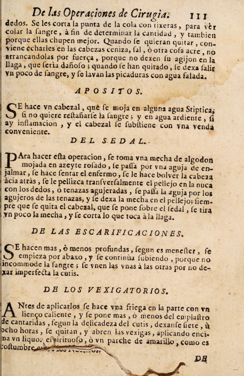 áedos. Se les corta la punta de la cola con íixeras , para ver colar la fangre , á fin de determinar ia cantidad , y también porque ellas chupen mejor. Quando fe quieran quitar, con¬ viene echarles en las cabezas ceniza, fal, ó otra cofa acre , no arrancándolas por Juerga , porque no dexen fu agijon en la llaga , que feria dañofo 5 quando fe han quitado , fe dexa falix Ya poco de íangre, y fe lavan las picaduras con agua falada. APOSITOS. ¡ hace vn cabezal, qué fe moja en alguna agua Stiptica- ^ quiere rellanarle la fangre ; y en agua ardiente , fj ay inflamación , y el cabezal fe fubftiene con vna venda conveniente. DEL SEDAL. • PAra hacer efta operación, fe toma vna mecha de algodón mojada en azeyte rofado, fe paífa por vna aguja cié en¬ jalmar , fe hace fentar el enfermo, fe le hace bolver la cabeza acia atrás , fe le pellizca tranfverfalmentc el pellejo en la nuca con los dedos, ó tenazas agujeradas , fe paüa la aguja por los agujeros de las tenazas, y fe dexa la mecha en el pellejo; fiem- pre que fe quita el cabezal, que fe pone fobre el fcdal, fe tira yn poco la mecha, y fe corta lo que toca á la llaga. DE LAS ESCARIFICACIONES. SE hacen mas , b menos profundas, fegun es mencílcr , fe empieza por abaxo , y fe continua fubiendo , porque no iincommode la fangre ; fe vnen las vnas á las otras por no dc- ¡jtai imperfecta la cutis. DE LOS V E XI GATO R10 S, A Nrcs de aplicarlos fe hace vna friega en la parte con vn ■p V liento caliente , y fe pone mas,, ó menos del eniplaflro de cantáridas , fegun la delicadeza del cutis, dexanfe fíete , vj. beho horas, fe quitan , y abren las vexigas, aplicando enci- ma„vn liquo. efyirituplb, o vn parche de amarillo, como es