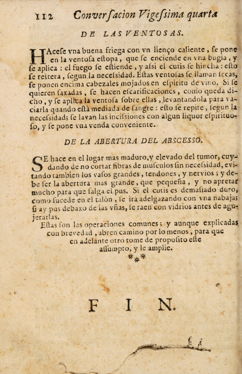 DE LAS VENTOS AS. HAccfc vna buena friega con vn liento caliente , fe pone en U ventofa eftopa , que fe enciende en vna bugia , y fe aplica : el fuego fe cftiende , y aísi el cutis fe hincha : efto fe reitera, fegun la neceísidad. Elias ventolas fe llaman lecas, fe ponen encima cabezales mojados en efpiritu devino. Si fe quieren faxadas , fe hacen efcatifkacioncs , como queda di¬ cho , y fe aplica la ventofa fobre ellas , levantándola para va¬ ciarla quandoeftámediada de fangre : eíto fe repite, legun la neceísidad; fe lavan las incifsiones con algún iiquor eípitituo- Co, y fe pone vna venda conveniente. DE LA ABERTURA DEL A3SCESS0. SE hace en el lugar mas maduro.y elevado del tumor, cuy- dando de no cortar fibras de mufeulos fin neceísidad, evi¬ tando también los va los grandes, tendones ^ y nervios; y de¬ be fer la abertura mas grande, que pequeña, y no apretar mucho para que faiga el pus. Si el cutis es detnafiado duro, como tuccde en el talón , le ira adelgazando con vna nabaja; ü ay pus debaxo de las vñas, te raen con vidrios antes de agu^ Eftas fon las operaciones comunes; y aunque explicadas coa bteved id , abren camino por lo menos , para que en adelante otro tome de propoílto eñe añuiupro, v le amplié. *#* F I N