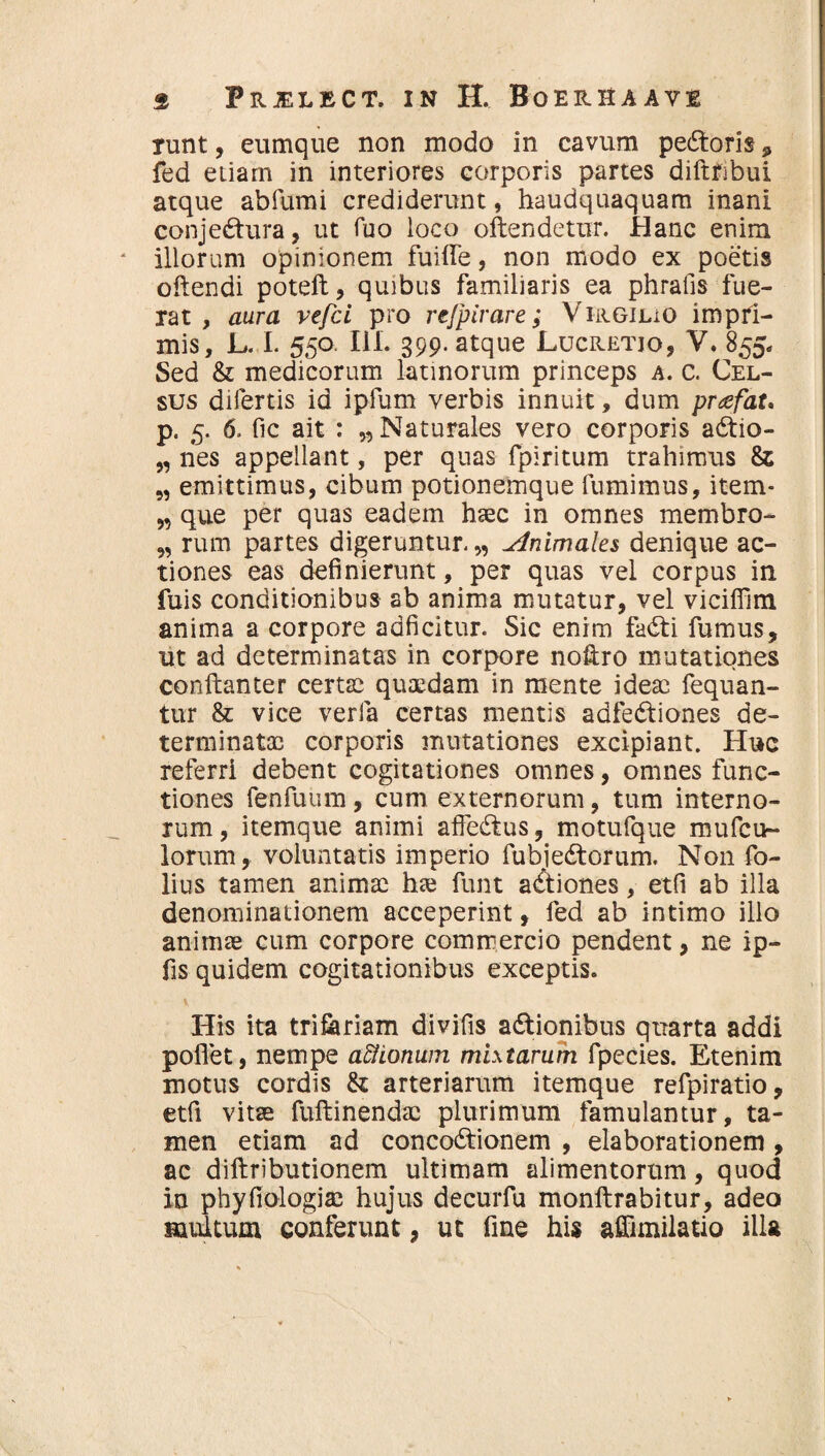 runt, eumque non modo in cavum pe£toris , fed etiam in interiores corporis partes diftfibui atque abfumi crediderunt, haudquaquam inani conjedtura, ut Tuo loco oftendetur. Hanc enim illorum opinionem fuilfe, non modo ex poetis oflendi poteft, quibus familiaris ea phralis fue¬ rat , aura vefci pro refpirare; VirgiliO impri¬ mis, L. I. 550 111. 399. atque Lucretio, V. 855. Sed & medicorum latinorum princeps a. c. Cel¬ sus difertis id ipfum verbis innuit, dum pnefat* p. 5. 6. fic ait : „ Naturales vero corporis adtio- „ nes appellant, per quas fpiritum trahimus & „ emittimus, cibum potionemque fumimus, item* „ que per quas eadem haec in omnes membro- ,, rum partes digeruntur. „ Animales denique ac¬ tiones eas definierunt, per quas vel corpus in fuis conditionibus ab anima mutatur, vel vicifilm anima a corpore adficitur. Sic enim fadti fumus, ut ad determinatas in corpore nofiro mutationes conftanter certae quaedam in mente ideae fequan- tur & vice verfa certas mentis adfe&iones de¬ terminatas corporis mutationes excipiant. Huc referri debent cogitationes omnes, omnes func¬ tiones fenfuum, cum externorum, tum interno¬ rum, itemque animi affe&us, motufque mufcu- lorum, voluntatis imperio fubiedtorum. Non fo- lius tamen animae hte funt actiones, etfi ab illa denominationem acceperint, fed ab intimo illo animae cum corpore commercio pendent, ne ip- fis quidem cogitationibus exceptis. His ita triferiam divifis adfionibus quarta addi pollet, nempe afiiotium mixtarum fpecies. Etenim motus cordis & arteriarum itemque refpiratio, etfi vitae fuftinendac plurimum famulantur, ta¬ men etiam ad concoctionem , elaborationem , ac diftributionem ultimam alimentorum, quod in phyfiologiai hujus decurfu monftrabitur, adeo multum conferunt, ut fine his affimilatio illa