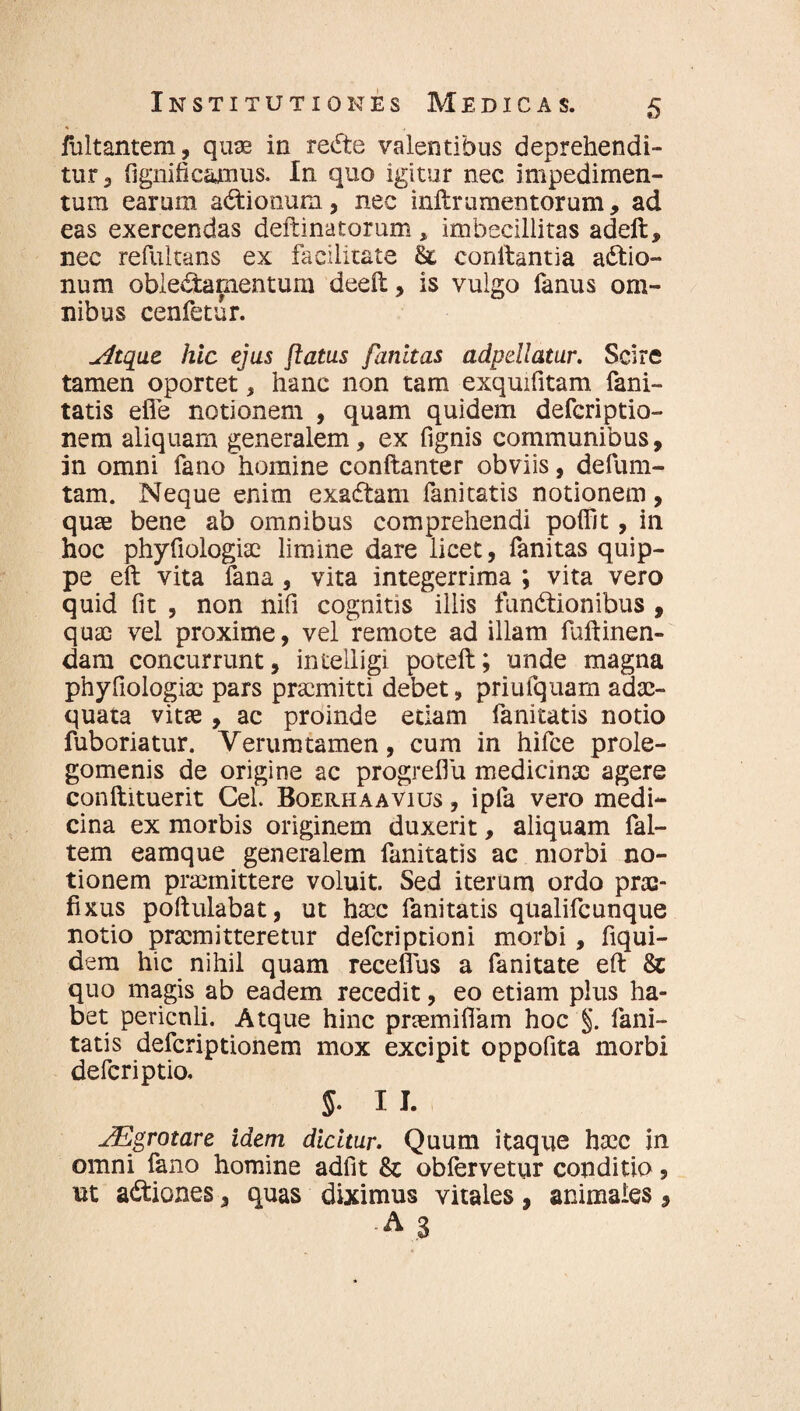 fultantem, quae in redte valentibus deprehendi¬ tur 3 fignificamus. In quo igitur nec impedimen¬ tum earum asionum, nec inftramentorum, ad eas exercendas deftinatorum , imbecillitas adeft, nec refultans ex facilitate $z eonftantia a£tio- num oblectamentum deeft, is vulgo fanus om¬ nibus cenfetur. Atque hic ejus flatus fanitas adpdlatur. Scire tamen oportet, hanc non tam exquifitam fani- tatis efle notionem , quam quidem defcriptio- nem aliquam generalem, ex fignis communibus, in omni fano'homine conftanter obviis, defum- tam. Neque enim exadtam fanitatis notionem, quae bene ab omnibus comprehendi pofilt, in hoc phyfiologiae limine dare licet, fanitas quip¬ pe eft vita fana , vita integerrima ; vita vero quid fit , non nifi cognitis illis funCtionibus , quae vel proxime, vel remote ad illam fuftinen- dam concurrunt, inteiligi poteft; unde magna phyfiologiae pars praemitti debet, priufquam adae¬ quata vitae, ac proinde etiam fanitatis notio fuboriatur. Verumtamen, cum in hifce prole- gomenis de origine ac progreflu medicinae agere conftituerit Cei Boerhaavius , ipfa vero medi¬ cina ex morbis originem duxerit, aliquam fal- tem eamque generalem fanitatis ac morbi no¬ tionem praemittere voluit. Sed iterum ordo prae¬ fixus poftulabat, ut haec fanitatis qualifcunque notio praemitteretur defcriptioni morbi, fiqui- dem hic nihil quam receflus a fanitate eft & quo magis ab eadem recedit, eo etiam plus ha¬ bet periculi. Atque hinc praemifiam hoc §. fani¬ tatis defcriptionem mox excipit oppofita morbi defcriptio. 5. II. AEgrotare idem dicitur. Quum itaque haec in omni fano homine adfit & obfervetur conditio, ut adtiones, quas diximus vitales, animales, -A 3