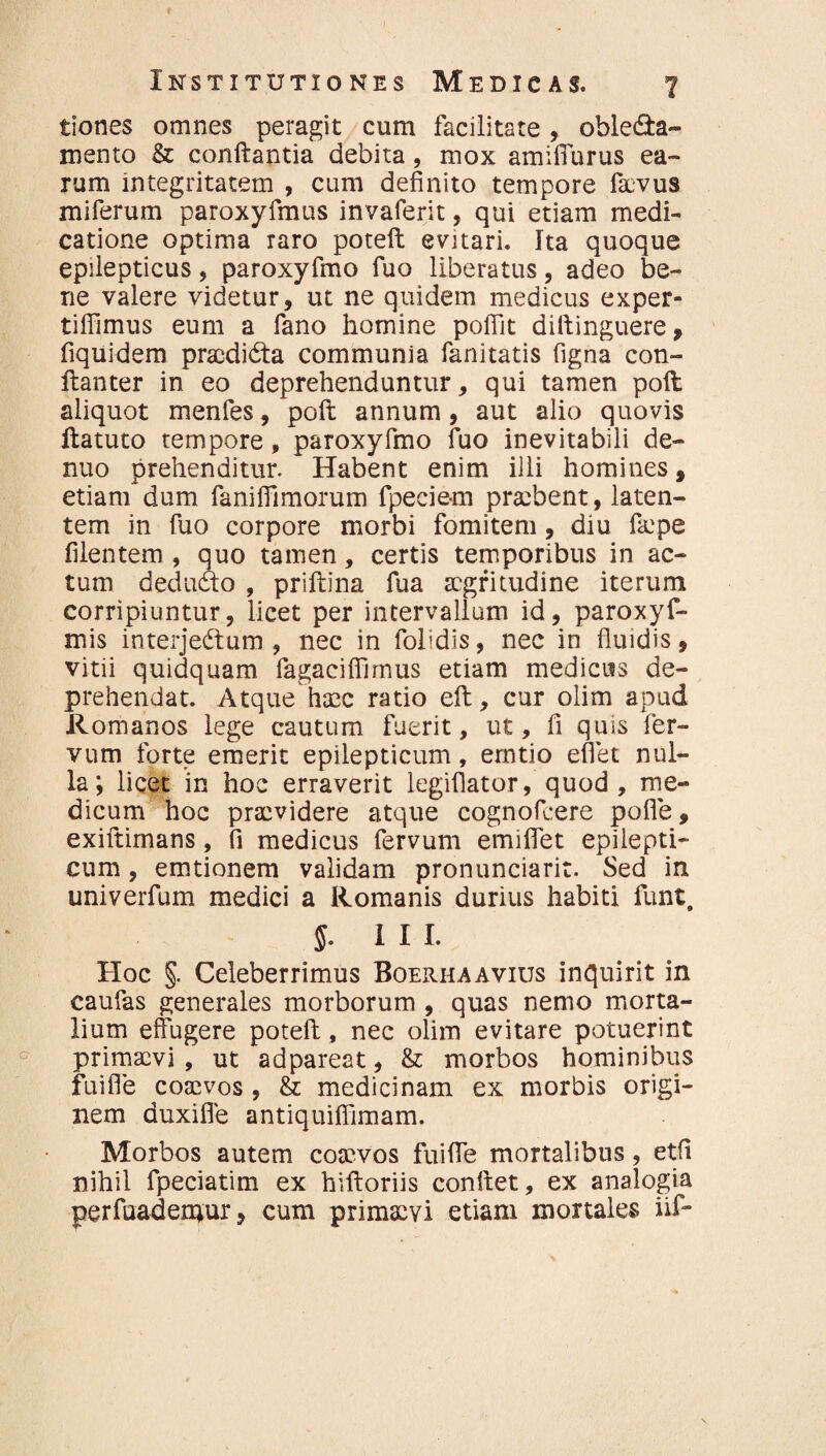 tiones omnes peragit cum facilitate , ohle&a» mento & conflantia debita, mox amilTurus ea¬ rum integritatem , cum definito tempore facvus miferum paroxyfmus invaferit, qui etiam medi¬ catione optima raro poteft evitari. Ita quoque epilepticus, paroxyfmo fuo liberatus, adeo be¬ ne valere videtur, ut ne quidem medicus exper- tiffimus eum a fano homine poffit diftinguere, fiquidem pracdidta communia fanitatis figna con- ftanter in eo deprehenduntur, qui tamen poft aliquot menfes, poft annum, aut alio quovis ftatuto tempore, paroxyfmo fuo inevitabili de- nuo prehenditur. Habent enim illi homines, etiam dum faniffimorum fpecie-m praebent, laten¬ tem in fuo corpore morbi fomitem, diu f&pe filentem , quo tamen, certis temporibus in ac¬ tum deducto , prillina fua aegritudine iterum corripiuntur, licet per intervallum id, paroxyf- mis interjectum, nec in folidis, nec in fluidis, vitii quidquam lagaciffimus etiam medicus de¬ prehendat. Atque haec ratio eft, cur olim apud Romanos lege cautum fuerit, ut, fi quis fer- vum forte emerit epilepticum, erntio effiet nul¬ la; licet in hoc erraverit legiflator, quod, me¬ dicum hoc praevidere atque cognofeere poffe, exiftimans, fi medicus fervum emifiet epilepti¬ cum , emtionem validam pronunciarit. Sed in univerfum medici a Romanis durius habiti fiunt, 5. III. Hoc §. Celeberrimus Boeriiaavius inquirit in caufas generales morborum , quas nemo morta¬ lium effugere poteft, nec olim evitare potuerint primaevi , ut adpareat, & morbos hominibus fui fle coaevos , & medicinam ex morbis origi¬ nem duxifle antiquiflimam. Morbos autem coaevos fuiffe mortalibus, etfi nihil fpeciatim ex hiftoriis conftet, ex analogia perfuadenjur, cum primaevi etiam mortales iif-