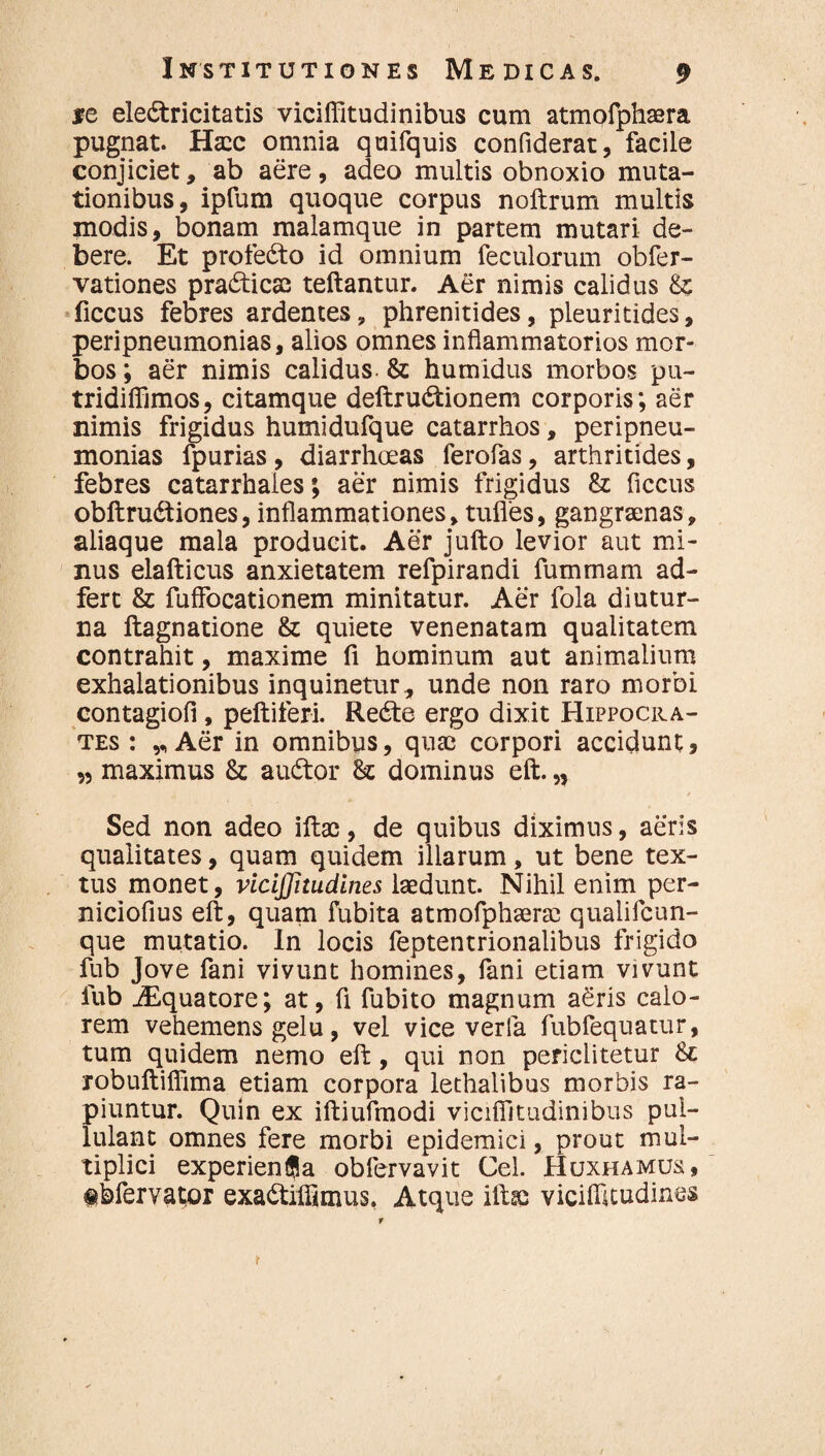 *e eledtricitatis viciffitudinibus cum atmofphaera pugnat. Ha:c omnia quifquis confiderat, facile conjiciet, ab aere, adeo multis obnoxio muta¬ tionibus, ipfum quoque corpus noftrum multis modis, bonam malamque in partem mutari de¬ bere. Et profedto id omnium feculorum obfer- vationes prabticas teftantur. Aer nimis calidus & ficcus febres ardentes, phrenitides, pleuritides, peripneumonias, alios omnes inflammatorios mor¬ bos ; aer nimis calidus. & humidus morbos pu- tridiffimos, citamque deftrudtionem corporis; aer nimis frigidus humidufque catarrhos, peripneu¬ monias fpurias , diarrhoeas ferofas, arthritides, febres catarrhales; aer nimis frigidus & ficcus obftru&iones, inflammationes, tufies, gangraenas, aliaque mala producit. Aer jufto levior aut mi¬ nus elafticus anxietatem refpirandi fummam ad- fert & fuffocationem minitatur. Aer fola diutur¬ na ftagnatione & quiete venenatam qualitatem contrahit, maxime fi hominum aut animalium exhalationibus inquinetur, unde non raro morbi contagiofi , peltiferi. Rebte ergo dixit Hippocra¬ tes : Aer in omnibus, quae corpori accidunt, ,5 maximus & audtor St dominus eft. „ Sed non adeo illae, de quibus diximus, aeris qualitates, quam quidem illarum, ut bene tex¬ tus monet, viciffitudines laedunt. Nihil enim per- niciofius eft, quam fubita atmofphaerae qualifcun- que mutatio. In locis feptentrionalibus frigido fub Jove fani vivunt homines, fani etiam vivunt fub jEquatore; at, fi fubito magnum aeris calo¬ rem vehemens gelu, vel vice verfa fubfequatur, tum quidem nemo eft, qui non periclitetur St robuftiffima etiam corpora lethalibus morbis ra¬ piuntur. Quin ex iltiufmodi viciffitudinibus pul¬ lulant omnes fere morbi epidemici, prout mul¬ tiplici experienfla obfervavit Cei. Huxhamus, tbfervator exa&iffimus, Atque iltsc viciffitudines r t