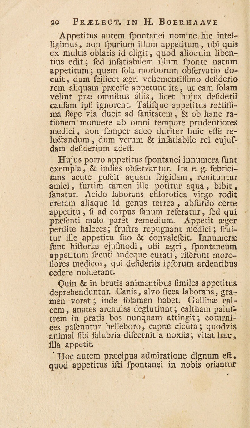 Appetitus autem fpontanei nomine hic intel* ligimus, non fpurium ilium appetitum, ubi quis ex multis oblatis id eligit, quod alioquin liben¬ tius edit; fed infatiabilem ilium fponte natum appetitum; quem fola morborum obfervatio do¬ cuit, dum fcilicet aegri vehementiffimo defiderio rem aliquam praecife appetunt ita, ut eam folam velint prae omnibus aliis, licet hujus defiderii caufam ipfi ignorent. Talifque appetitus reCtiffi- ma faepe via ducit ad fanitatem, & ob hanc ra¬ tionem monuere ab omni tempore prudentiores medici, non femper adeo duriter huic efle re¬ luctandum , dum verum & infatiabile rei cujuf- dam defideriuxn adeft. Hujus porro appetitus fpontanei innumera funt exempla, & indies obfervantur. Ita e. g. febrici¬ tans acute pofeit aquam frigidam, renituntur amici, furtim tamen ille potitur aqua, bibit, fanatur. Acido laborans chlorotica virgo rodit cretam aliaque id genus terrea , abfurdo certe appetitu, fi ad corpus fanum referatur, fed qui praefenti malo paret remedium. Appetit aeger perdite haleces; fruftra repugnant medici; frui- tur ille appetitu fuo & convalefcit. Innumeras funt hiftoriae ejufmodi, ubi aegri, fpontaneum appetitum fecuti indeque curati, riferunt moro- fiores medicos, qui defideriis ipforum ardentibus cedere noluerant. Quin & in brutis animantibus fimiles appetitus deprehenduntur. Canis, alvo ficca laborans, gra¬ men vorat; inde lolamen habet. Gallinae cal¬ cem , anates arenulas deglutiunt; caltham paluf- trem in pratis bos nunquam attingit; coturni¬ ces pafcuntur helleboro, caprae cicuta; quodvis animal fibi falubria difeernit a noxiis; vitat haec* illa appetit. ' Hoc autem praecipua admiratione dignum eft, quod appetitus iiti fpontanei in nobis oriantur • i