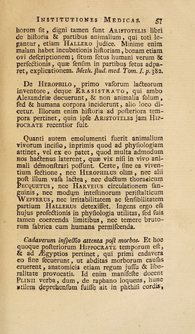 horum fit, digni tamen funt Aristotelis libri de hiftoria & partibus animalium, qui toti le¬ gantur , etiam Hallero judice. Minime enim malam habet incubationis hiftoriam, bonam etiam ovi defcriptionem*, fitum fetus humani verum 8c perfectionis, quae fenfim in partibus fetus adpa- ret, explicationem. Metii, flud. med. Tom. I. p. 382. De Herophilo , primo vaforum laCteorum inventore, deque Era sistrato, qui ambo Alexandriae docuerunt , & non animalia folum, fed & humana corpora inciderunt, alio loco di¬ cetur. Iliorum enim hiftoria ad pofteriora tem¬ pora pertinet, quin ipfe Aristoteles jam Hip¬ pocrate recentior fuit. Quanti autem emolumenti fuerit animalium vivorum incifio, inprimis quod ad phyfiologiam attinet, vel ex eo patet, quod multa admodum nos haCtenus laterent, quae vix nifi in vivo ani¬ mali demonftrari pofiunt. Certe, fine ea viven¬ tium feCtione , nec Herophilus olim, nec alii poft illum vafa laCtea, nec duCtum thoracicum Becquetus , nec Harveius circulationem fan- guinis, nec modqm inteftinorum periftalticum Wepferus , nec irritabilitatem ac fenfibilitatem partium Hallerus detexiflet. Ingens ergo eft hujus profedtionis in phyfiologia utilitas, fed fuis tamen coercenda limitibus, nec temere bruto¬ rum fabrica cum humana permifcenda. Cadaverum infpe&io attenta poft morbos. Et hoc quoque pofteriorum Hippocrate temporum eft, & ad iEgyptios pertinet, qui primi cadavera eo fine fecuerunt, ut abditas morborum caufas eruerent, anatomicis etiam regum juffu & libe¬ rali ta te provocatis. Id enim manifefte docent Plinii verba, dum, de raphano loquens, hunc mtilera deprehenfum fuifle. ait in phthili cordis R