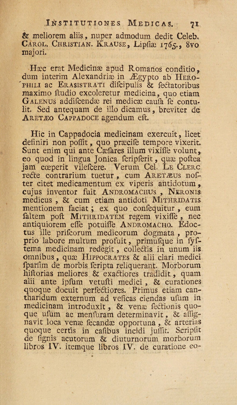 & meliorem aliis, nuper admodum dedit Celeb, Carol. Chiustian. Krause , Lipfiae 1765., 8vo majori. Haec erat Medicinae apud Romanos conditio, dum interim Alexandriac in JEgypto ab Hero- 'Phili ac Erasistrati dilcipulis & fellatoribus maximo ftudio excoleretur medicina, quo etiam Galenus addifcendae rei medicae caufa fe contu¬ lit. Sed antequam de ilio dicamus, breviter de Aretho Cappadoce agendum eft. Hic in Cappadocia medicinam exercuit, licet definiri non poffit, quo praecife tempore vixerit. Sunt enim qui ante Caefares illum vixifie volunt, eo quod in lingua Jonica fcripferit, quae poftea jam coeperit vilefcere. Verum CeL Le Clerc redle contrarium tuetur, cum Aret/eus nof- ter citet medicamentum ex viperis antidotum, cujus inventor fuit Andromachus , Neronis medicus , & cum etiam antidoti Mithridatis mentionem faciat; ex quo confequitur , eum faltem poli Mithridatem regem vixifie , nec antiquiorem efle potuifle Andromacho. Edoc¬ tus ille prifcorum medicorum dogmata , pro¬ prio labore multum profuit, primufque in fyf- tema medicinam redegit, colledtis in unum iis omnibus, quae Hippocrates & alii clari medici fparfim de morbis fcripta reliquerant. Morborum hiftorias meliores & exa&iores tradidit, quam alii ante ipfum vetufti medici, & curationes quoque docuit perfedtiores. Primus etiam can¬ tharidum externum ad veficas ciendas ufum in medicinam introduxit, & venae fedtionis quo¬ que ufum ac menfuram determinavit, & afilg- navit loca venae fecandae opportuna, & arterias quoque. certis in cafibus incidi juflit. Scripfit de fignis acutorum & diuturnorum morborum libros IV. itemque libros IV. de curatione eo-