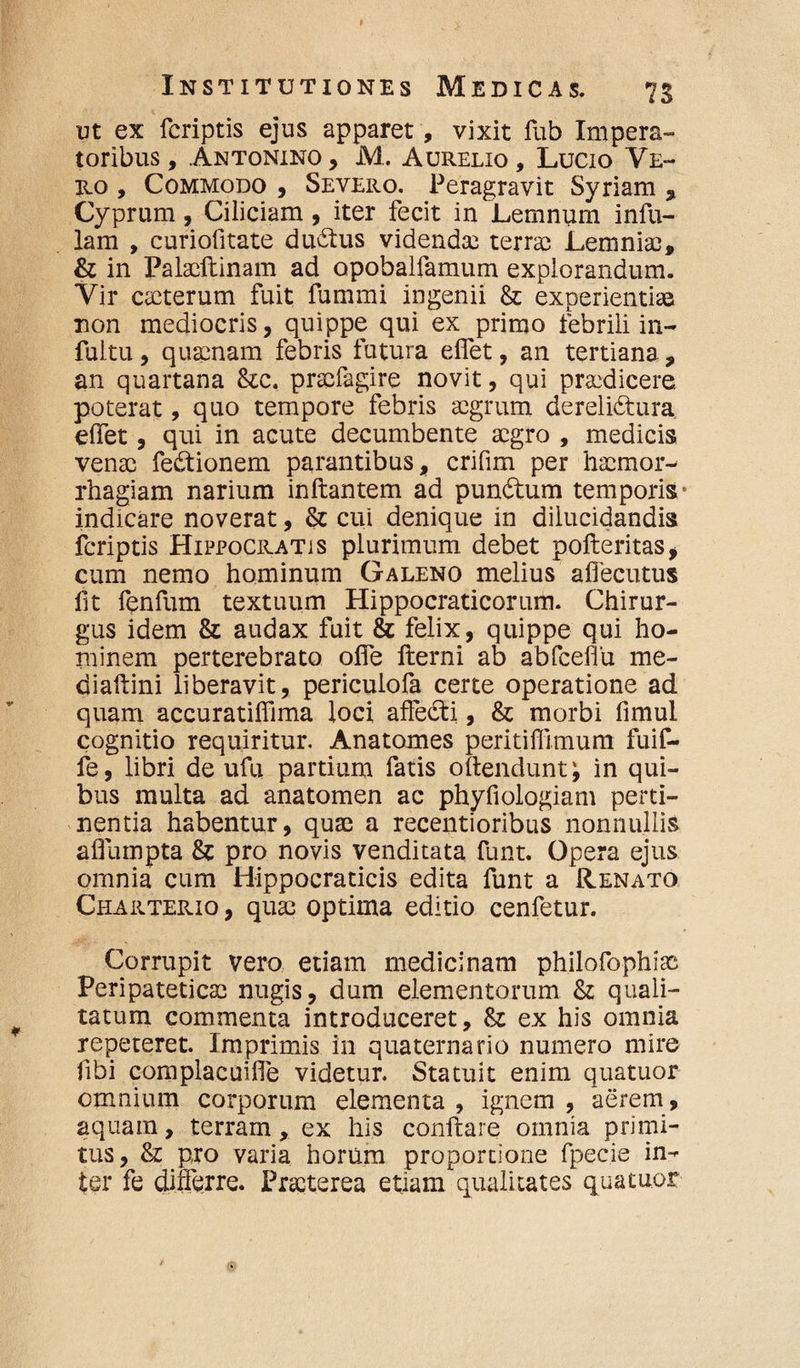 ut ex feriptis ejus apparet, vixit fub Impera¬ toribus , Antonino , M. Aurelio , Lucio Ve¬ ro , Commodo , Severo. Peragravit Syriam , Cyprum, Ciliciam , iter fecit in Lemnum infu¬ lam , curiofitate duitus videndae terrae Lemniae, & in Palacftinam ad opobalfamum explorandum. Vir caeterum fuit fummi ingenii &; experientiae non mediocris, quippe qui ex primo febrili in- fultu, quaenam febris futura elfet, an tertiana, an quartana &c. praefagire novit, qui praedicere poterat, quo tempore febris aegrum derelidtura elfet, qui in acute decumbente aegro , medicis venae fe&ionem parantibus, crifim per haemor¬ rhagiam narium inftantem ad pun&um temporis* indicare noverat, & cui denique in dilucidandis feriptis Hippocratis plurimum debet pofteritas, cum nemo hominum Galeno melius aflecutus fit fenfum textuum Hippocraticorum. Chirur¬ gus idem & audax fuit & felix, quippe qui ho¬ minem perterebrato olfe fterni ab abfceflu me- diaftini liberavit, periculofa certe operatione ad quam accuratilfima loci affedti, & morbi fimul cognitio requiritur. Anatomes peritiffimum fuif- fe, libri de ufu partium fatis oftendunt; in qui¬ bus multa ad anatomen ac phyfiologiam perti¬ nentia habentur, quae a recentioribus nonnullis aflumpta & pro novis venditata funt. Opera ejus omnia cum Hippocraticis edita funt a Renato Charterio, quae optima editio cenfetur. Corrupit vero etiam medicinam philofophiae Peripateticae nugis, dum elementorum & quali¬ tatum commenta introduceret, St ex his omnia repeteret. Imprimis in quaternario numero mire fibi complacuifle videtur. Statuit enim quatuor omnium corporum elementa , ignem , aerem, aquam, terram, ex his conflare omnia primi¬ tus, & pro varia horum proportione fpecie in-* ter fe differre. Praeterea etiam qualitates quatuor