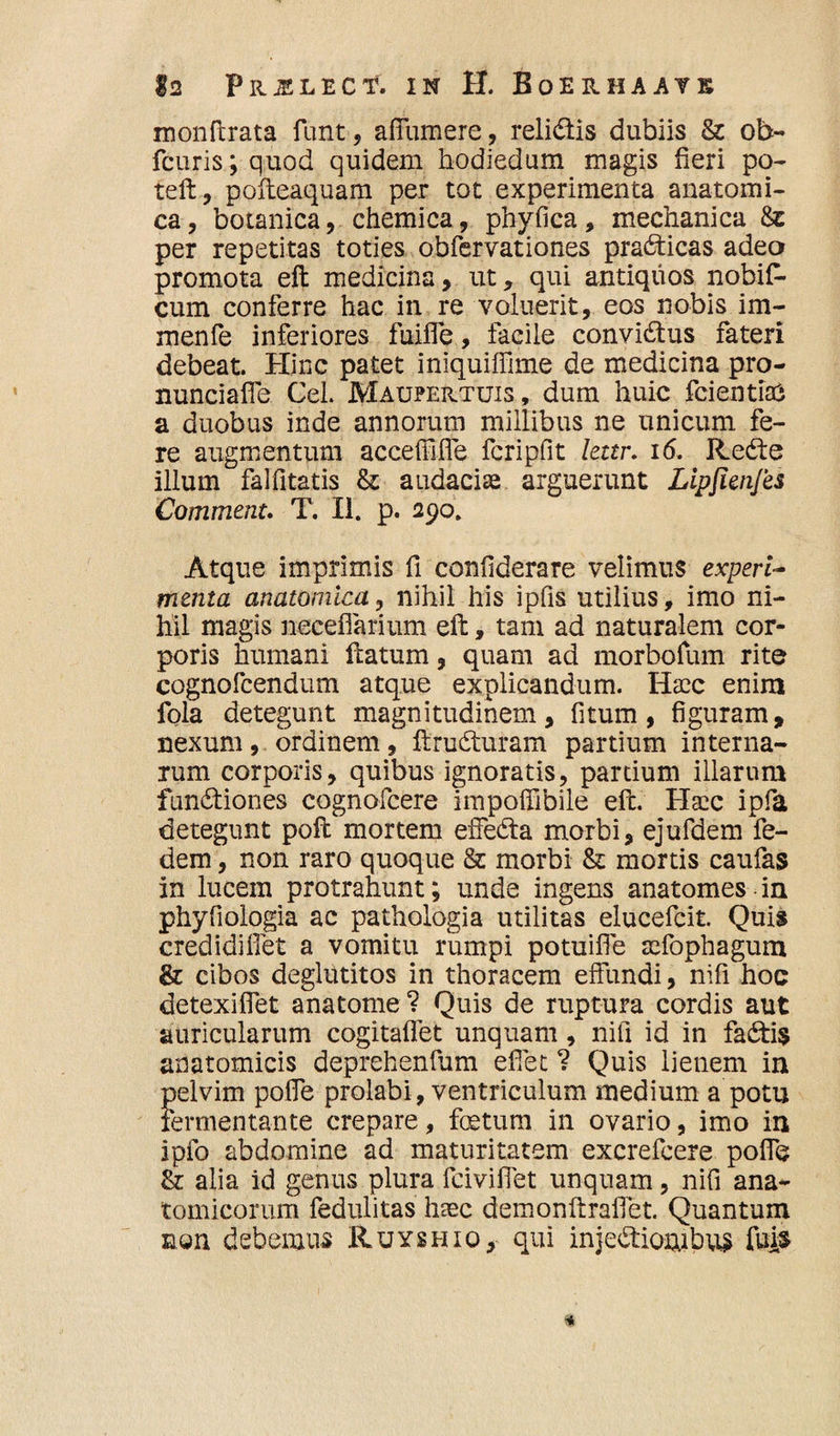 monftrata funt, afFumere, relidis dubiis & ob- fcuris; quod quidem bodiedum magis fieri po- teft, pofteaquam per tot experimenta anatomi¬ ca, botanica, chemica, phyfica, mechanica 8z per repetitas toties obfervationes pradicas adeo promota eft medicina, ut, qui antiquos nobifi- cum conferre hac in re voluerit, eos nobis im- menfe inferiores fuiffe, facile convidus fateri debeat. Hinc patet iniquiffime de medicina pro- nunciafle Cei. Maupeutuis, dum huic fcientiaS a duobus inde annorum millibus ne unicum fe¬ re augmentum acceffiffe fcripfit lettr. 16. Rede illum falfitatis & audaciae arguerunt Lipjienjes Commenu T. II. p. 290. Atque imprimis fi confiderare velimus experi¬ menta anatomica, nihil his ipfis utilius, imo ni¬ hil magis neceflarium eft, tam ad naturalem cor¬ poris humani ftatum, quam ad morbofum rite cognofcendum atque explicandum. Haec enim fola detegunt magnitudinem, fi tum, figuram, nexum, ordinem, ftruduram partium interna¬ rum corporis, quibus ignoratis, partium illarum fundiones cognofcere impoffibile eft. Haec ipfa detegunt poft mortem effeda morbi, ejufdem fe- dem, non raro quoque & morbi 8z mortis caufas in lucem protrahunt; unde ingens anatomes in phyfiologia ac pathologia utilitas elucefcit. Quis credidiflet a vomitu rumpi potuifle aefophagum & cibos deglutitos in thoracem effundi, nifi hoc detexiffet ana tome ? Quis de ruptura cordis aut auricularum cogitaflet unquam, nifi id in fadi$ anatomicis deprehenfum efiet 1 Quis lienem in pelvim poffe prolabi, ventriculum medium a potu fermentante crepare, foetum in ovario, imo in ipfo abdomine ad maturitatem excrefcere poffe & alia id genus plura fciviffet unquam, nifi ana¬ tomicorum fedulitas haec demonftrafiet. Quantum non debemus Ruyshio, qui injediombus fu&