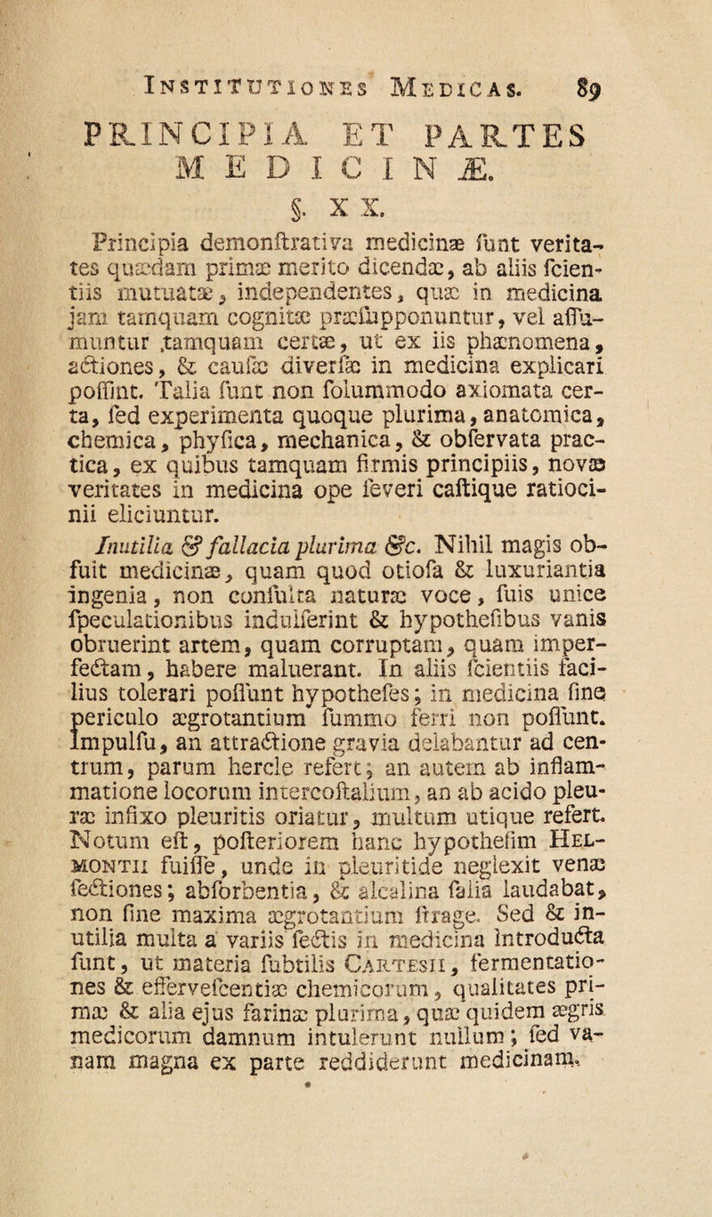 PRINCIPIA ET PARTES MEDICIN M. §. x x. Principia demonftrativa medicinas funt verita¬ tes quasdam primae merito dicendae, ab aliis fcien- tiis mutuatae , independentes, quae in medicina jam tamquam cognitae praefupponuntur, vel affa¬ mini tur .tamquam certae, ut ex iis phaenomena, a&iones, & c au ile diverfae in medicina explicari poffint. Talia funt non folummodo axiomata cer¬ ta, fed experimenta quoque plurima, anatomica, chemica, phyfica, mechanica, & obfervata prac- tica, ex quibus tamquam firmis principiis, novas veritates in medicina ope feveri caftique ratioci¬ nii eliciuntur. Inutilia & fallacia plurima &c. Nihil magis ob¬ fuit medicinae, quam quod otiofa & luxuriantia ingenia, non confulta naturae voce, fuis unice fpeculationibus indulferint & hypothefibus vanis obruerint artem, quam corruptam, quam irnper- fedtam, habere maluerant. In aliis fcientiis faci¬ lius tolerari poliunt hypothefes; in medicina fine periculo aegrotantium fummo ferri non poliunt, lmpulfu, an attradtione gravia delabantur ad cen¬ trum, parum hercle refert; an autem ab inflam¬ matione locorum intejcoftalium, an ab acido pleu¬ rae infixo pleuritis oriatur, multum utique refert. Notum eft, pofteriorem hanc hypothefim Hel- montii fuifle, unde in ple.uritide neglexit venae fedtiones; abforbentia, & alcalina falia laudabat, non fine maxima aegrotantium ftrage. Sed & in¬ utilia multa a variis fedtis in medicina Introdudta funt, ut materia fubtilis Cartesii, fermentatiq- nes & effervefcentiae chemicorum, qualitates pri¬ ma; & alia ejus farinae plurima, quae quidem aegris medicorum damnum intulerunt nullum; fed va¬ nam magna ex parte reddiderunt medicinam..