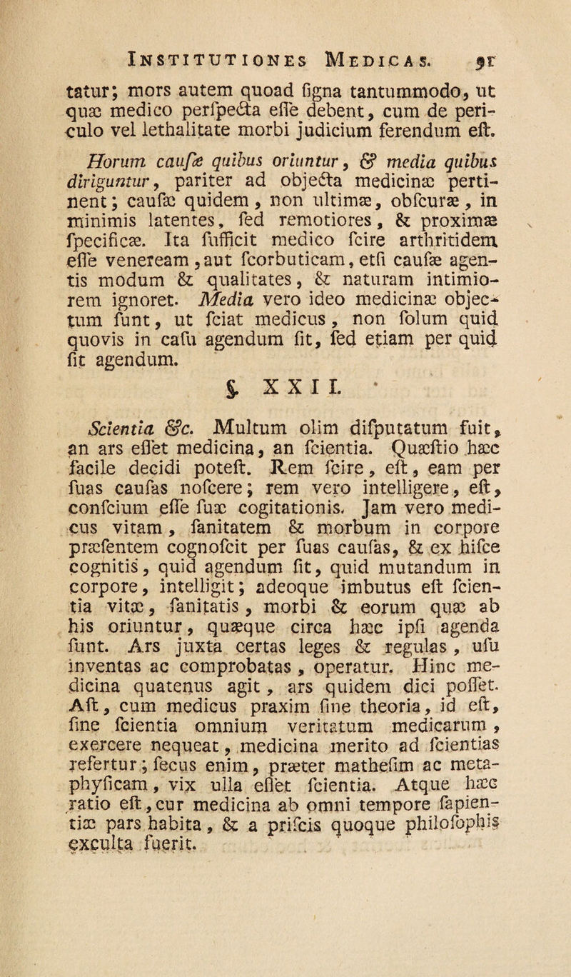 tatur; mors autem quoad figna tantummodo, ut quas medico perfpedta efle debent, cum de peri¬ culo vel iethalitate morbi judicium ferendum eft. Horum caufie quibus oriuntur, & media quibus diriguntur, pariter ad objedta medicinae perti¬ nent; caufae quidem, non ultimae, obfcurae, in minimis latentes, fed remotiores, & proximas fpecificse. Ita fufficit medico fcire arthritidem efie veneream ,aut fcorbuticam, etfi caufae agen¬ tis modum &: qualitates, &; naturam intimio¬ rem ignoret. Media vero ideo medicinae objec¬ tum funt, ut fciat medicus , non folum quid quovis in cafu agendum fit, fed etiam per quid fit agendum. J XXII. * Scientia &c. Multum olim difputatum fuit, an ars eflet medicina, an fcientia. Quaeftio haec facile decidi poteft. Rem fcire, eft, eam per fuas caufas nofcere; rem vero intelligere, eft, confcium efle fuoc cogitationis. Jam vero medi¬ cus vitam, fanitatem & morbum in corpore praefentem cognofcit per fuas caufas, & ex hifce cognitis, quid agendum fit, quid mutandum in corpore, intelligit; adeoque imbutus eft fcien¬ tia vitae, fanitatis, morbi & eorum quae ab his oriuntur, quaque circa haec ipfi agenda funt. Ars juxta certas leges & regulas , ufu inventas ac comprobatas , operatur. Hinc me¬ dicina quatenus agit, ars quidem dici pollet. Aft, cum medicus praxim fine theoria, id eft, fine fcientia omnium veritatum medicarum, exercere nequeat, medicina merito ad fcientias refertur; fecus enim, praeter mathefim ac meta- phyficam, vix ulla eflet fcientia. Atque haec ratio eft,cur medicina ab omni tempore fapien- tix pars habita, & a prificis quoque philofophi§ exculta fuerit.