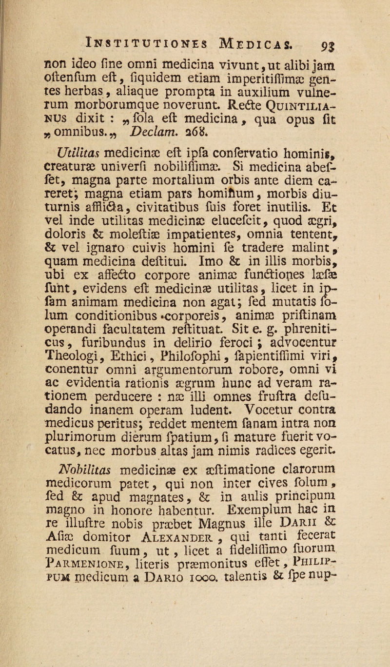 non ideo fine omni medicina vivunt, ut alibi jam oftenfum eft, fiquidem etiam iraperitifllnue gen¬ tes herbas, aliaque prompta in auxilium vulne¬ rum morborumque noverunt. Re<fte Quintilia¬ nus dixit : „ fola eft medicina, qua opus fit „omnibus.,, Deciam. q6& Utilitas medicinae eft ipfa confervatio hominis, creaturae univerfi nobiliffimsc. Si medicina abef- fet, magna parte mortalium orbis ante diem ca¬ reret; magna etiam pars homiflum, morbis diu¬ turnis affti&a, civitatibus fuis foret inutilis. Et vel inde utilitas medicinae elucefcit, quod aegri, doloris & moleftiae impatientes, omnia tentent, & vel ignaro cuivis homini fe tradere malint, quam medicina deftitui. Imo & in illis morbis, ubi ex affecto corpore animae fun&iones laefaa funt, evidens eft medicinae utilitas, licet in ip- fam animam medicina non agat; fed mutatis fo- lum conditionibus «corporeis, animae priftinam operandi facultatem reftituat. Sit e. g. phreniti¬ cus , furibundus in delirio feroci; advocentur Theologi, Ethici, Philofophi, fapientifllmi viri, conentur omni argumentorum robore, omni vi ac evidentia rationis aegrum hunc ad veram ra¬ tionem perducere : nse illi omnes fruftra defu- dando inanem operam ludent. Vocetur contra medicus peritus; reddet mentem fanam intra non plurimorum dierum fpatium,fi mature fuerit vo¬ catus, nec morbus altas jam nimis radices egerit. Nobilitas medicinae ex scftimatione clarorum medicorum patet, qui non inter cives folum, fed & apud magnates, & in aulis principum magno in honore habentur. Exemplum hac in re illuftre nobis praebet Magnus ille Darii & Afiao domitor Alexander , qui tanti fecerat medicum fuum, ut, licet a fideliffimo fuorum Parmenione, literis praemonitus eftet, Philip¬ pum medicum a Dario 1000. talentis & fpenup-