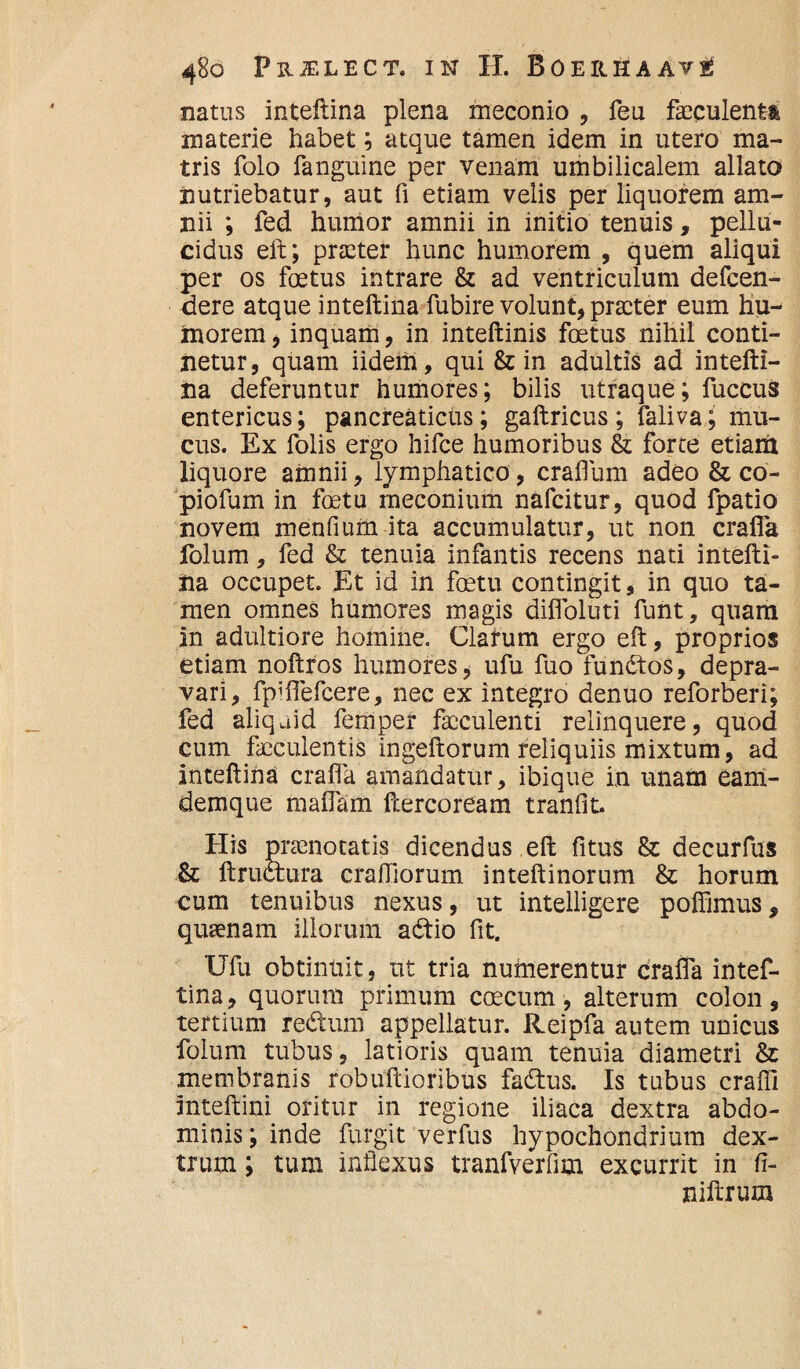 natus inteftina plena meconio , feu faeculenti materie habet; atque tamen idem in utero ma¬ tris folo fanguine per venam umbilicalem allato nutriebatur, aut fi etiam velis per liquorem am¬ nii ; fed humor amnii in initio tenuis, pellu¬ cidus eft; praeter hunc humorem , quem aliqui per os foetus intrare & ad ventriculum defeen- dere atque inteftina fubire volunt, praeter eum hu^ inorem, inquam, in inteftinis foetus nihil conti¬ netur , quam iidem, qui & in adultis ad intefti¬ na deferuntur humores; bilis utraque; fuccus entericus; pancreaticus; gaftricus ; faliva; mu¬ cus. Ex folis ergo hifce humoribus & forte etiam liquore amnii, lymphatico, craflum adeo & co- piofum in foetu meconium nafeitur, quod fpatio novem menfium ita accumulatur, ut non crafla folum, fed & tenuia infantis recens nati intefti¬ na occupet. Et id in foetu contingit, in quo ta¬ men omnes humores magis diflbluti funt, quam in adultiore homine. Clarum ergo eft, proprios etiam noftros humores, ufu fuo functos, depra¬ vari, fpiflefcere, nec ex integro denuo reforberi; fed aliquid femper faeculenti relinquere, quod cum faeculentis ingeftorum reliquiis mixtum, ad inteftina crafla amandatur, ibique in unam eam- demque maflam ftercoream tranfit. His praenotatis dicendus eft fitus & decurfus & ftructura crafllorum inteftinorum & horum cum tenuibus nexus, ut intelligere poffimus, quaenam illorum a£tio fit. Ufu obtinnit, ut tria numerentur crafla intef¬ tina, quorum primum caecum, alterum colon, tertium re&um appellatur, lleipfa autem unicus folum tubus, latioris quam tenuia diametri & membranis robuftioribiis fadtus. Is tubus crafii inteftini oritur in regione iliaca dextra abdo¬ minis; inde furgit verfus hypochondrium dex¬ trum ; tum inflexus tranfverfim excurrit in fi- niftrum