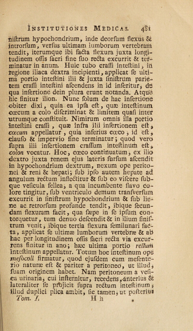 niftrum hypochondrium, inde deorfurri flexus & jntrorfum, verfus ultimam lumborum vertebram tendit, iterumque ibi faCta flexura juxta longi¬ tudinem offis facri fine fuo reCta excurrit & ter¬ minatur in anum. Huic tubo craffi inteftini, iit regione iliaca dextra incipienti, applicat fe ulti¬ ma portio inteftini ilii & juxta fmiftrum parie¬ tem craffi inteftini afcendens in id inferitur, de qua infertione dein plura erunt notanda. AtqiTe hic finitur ilion. Nunc folum de hac infertione obiter dixi, quia ea ipfa eft, quae inteftinurii coecum a colo difcriminat & limitem qhafi inter utrumque conftituit. Nimirum omnis illa portio inteftini craffi , quae infra ilii infertionem eft * coecum appellatur , quia inferius coeco , id eft , claufo & impervio fine terminatur; quod vero fupra ilii infertionem crafium inteftinuni eft* colon vocatur. Hoc, coeco continuatum, ex ilio dextro juxta renem ejus lateris furfum afcendit in hypochondrium dextrum, nexum ope perito¬ nei & reni 8z hepati; fub ipfo autem hepate ad anguium rectum inflectitur & fub eo vifcere fub- que veficula fellea, a qua incumbente flavo co¬ lore tingitur, fub ventriculo demum tranfverfum excurrit in fmiftrum hypochondrium & fub lie¬ ne ac retrorfum profunde tendit, ibique fecun¬ dam flexuram facit, qua fsepe in fe ipfum con¬ torquetur, tum denuo defcendit& in ilium fmif¬ trum venit, ibique tertia flexura lemilunari faC- ta, applicat fe ultimae lumborum vertebrae & ab hac per longitudinem offis facri reCta via excur¬ rens finitur in ano; haec ultima portio reffiam inteftinum appellatur. Totum hoc inteftinum ope tnefocoU firmatur, quod ejufdem cum mefente- lio naturae eft & pariter a peritoneo, ut illud, fuam originem habet. Nam peritoneum a vefi- £a urinaria, cui infternitur, recedens,-ariterius lateraliter fe ptbjicit fupra reCium inteftiflum $ Illud duplici plica ambit, fic tamen, ut pofteriu® Tom, /» H h *