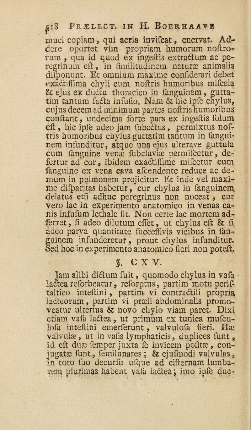 muci copiam, qui acria invifcat, enervat. Ad¬ dere oportet vhn propriam humorum noftro- rum , qua id quod ex ingeftis extra&um ac pe¬ regrinum. eft, in fimilitudinem naturae animalis diiponunt. Et omnium maxime confiderari debet exacftiffima chyli cum noftris humoribus mifcela & ejus ex du6tu thoracico in fanguinem, gutta- tim tantum fafta infufio. Nam & hic ipfe chylus, cujus decem ad minimum partes noftris humoribus confiant, undecima forte pars ex ingeftis folum eft, hic ipfe adeo jam fubacftus, permixtus nof- tris humoribus chylus guttatim tantum in fangui¬ nem infunditur, atque una ejus alterave guttula cum fanguine venae fubclavfte per mi fcetur, de¬ fertur ad cor , ibidem exa6tiffime mifcetur cum fanguine ex vena cava afcendente reduce ac de¬ mum in pulmonem projicitur. Et inde vel maxi¬ me difparitas habetur, cur chylus in fanguinem delatus etfi adhuc peregrinus non noceat ? cur vero lac in experimento anatomico in venas ca¬ nis infufum lethale fit. Non certe lac mortem ad- ferret, fi adeo dilutum effet, ut chylus eft & fi adeo parva quantitate fucceffivis vicibus in fan¬ guinem infunderetur, prout chylus infunditur. Sed hoc in experimento anatomico fieri non potefh §. C X V. Jam alibi diclum fuit, quomodo chylus in vafa laftea reforbeatur, reforptus, partim motuperif. taltico inteftini, partim vi contra&iii propria ladeorum, partim vi praeli abdominalis promo¬ veatur ulterius & novo chylo viam paret. Dixi etiam vafa ladea, ut primum ex tunica mufeu- lofa inteftini emerlerunt, valvulofa fieri. Hae valvulae, ut in vafis lymphaticis, duplices funt , id eft du32 femper juxta fe invicem politae, con¬ jugatae funt, femilunares; & ejufmodi valvulas, in toto fuo decurfu ufqne ad cifternam lumba¬ lem plurimas habent vafa ia&ea; imo ipfe duc-