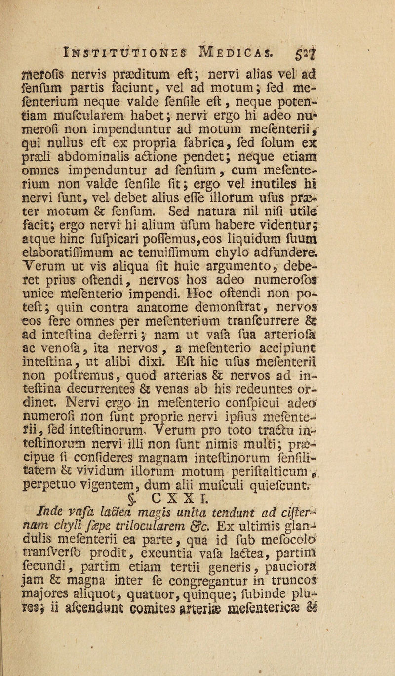 rnerofts nervis praeditum eft; nervi alias vel ad fenfum partis faciunt, vel ad motum; fed me- fenterium neque valde fenfile eft, neque poten¬ tiam mufcularem habet; nervi ergo hi adeo nu* merofi non impenduntur ad motum mefenterii, qui nullus eft ex propria fabrica, fed folum ex praeli abdominalis actione pendet; neque etiam omnes impenduntur ad fenfum, cum mefente- fium non valde fenfile fit; ergo vel inutiles hi nervi funt, vel debet alius elfe illorum ufus prse- ter motum & fenfum. Sed natura nil nifi utile facit; ergo nervi hi alium ufum habere videntur; atque hinc fufpicari poflemus,eos liquidum fuura elaboratiffimum ac tenuiffimum chylo adfundere. Yerum ut vis aliqua fit huic argumento, debe¬ ret prius oftendi, nervos hos adeo numerofos unice tnefenterio impendi. Hoc oftendi non po- teft; quin contra anatome demonftrat, nervos eos fere omnes per mefenterium tranfeurrere ad inteftina deferri; nam ut vafa fua arteriola ac venofa, ita nervos, a mefenterio accipiunt inteftina, ut alibi dixi. Eft hic ufus mefenterii non poliremus, quod arterias & nervos ad in¬ teftina decurrentes & venas ab his redeuntes or¬ dinet, Nervi ergo in mefenterio confpicui adeo numerofi non funt proprie nervi ipfius mefente¬ rii, fed inteftinorum, Yerum pro toto tradtu in- teftinorum nervi illi non funt nimis multi; prae¬ cipue fi confideres magnam inteftinorum fenfilr- tatem fk vividum illorum motum periftalticum 0 perpetuo vigentem, dum alii mufculi quiefeunt. §. C X X I. Inde vafa la&ea magis unita tendunt ad cifter nam chyli Jispe trilocularem &c. Ex ultimis glan¬ dulis mefenterii ea parte, qua id fub mefocolo' tranfverfo prodit, exeuntia vafa ladea, partim fecundi, partim etiam tertii generis, pauciora jam fk magna inter fe congregantur in truncos majores aliquot, quatuor, quinque; fubinde plu~ 'm* ii afcenduut comites aneris mefeatericas & i