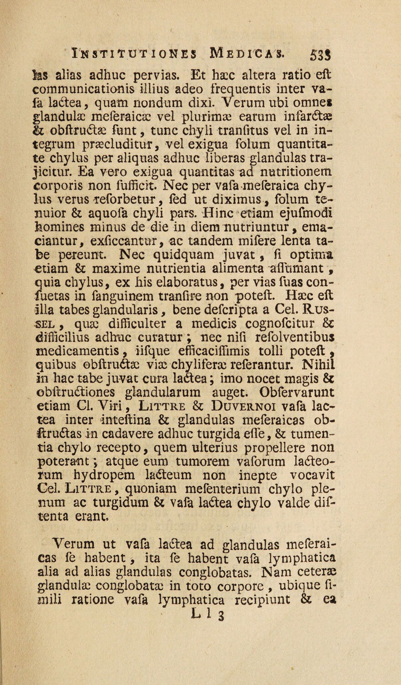 ks alias adhuc pervias. Et haec altera ratio eft communicationis illius adeo frequentis inter va¬ fa laCtea, quam nondum dixi. 'Verum ubi omnes glandulae meferaicae vel plurimae earum infarCtae 11 obftruCtae funt, tunc chyli tranfitus vel in in¬ tegrum praecluditur, vel exigua folum quantita¬ te chylus per aliquas adhuc liberas glandulas tra¬ jicitur. Ea vero exigua quantitas ad nutritionem corporis non fufficit. Nec per vafa meferaica chy¬ lus verus reforbetur, led ut diximus , folum te¬ nuior & aquofa chyli pars. Hinc etiam ejufmodi homines minus de die in diem nutriuntur, ema¬ ciantur, exficcantur, ac tandem mifere lenta ta¬ be pereunt. Nec quidquam juvat, fi optima etiam & maxime nutrientia alimenta aflumant, quia chylus, ex his elaboratus, per vias fuas con- fuetas in fanguinem tranfire non poteft. Haec eft illa tabes glandularis, bene deferipta a Cei. Rus¬ sei, , quae difficulter a medicis cognofcitur & difficilius adhuc curatur ; nec nili refolventibus medicamentis, iifque efficaciffimis tolli poteft , quibus ©bftru&ae viae chyliferae referantur. Nihil in hac tabe juvat cura laCtea; imo nocet magis & ©bftruCtiones glandularum auget. Obfervarunt etiam Cl. Viri, Littre & Duvernoi vafa lac¬ tea inter inteftina & glandulas meferaicas ob- ftrudtas in cadavere adhuc turgida elfe, & tumen¬ tia chylo recepto, quem ulterius propellere non poterant \ atque eum tumorem vaforum lacteo¬ rum hydropem laCteum non inepte vocavit Cei. Littre , quoniam mefenterium chylo ple¬ num ac turgidum & vafa laCtea chylo valde dif- tenta erant. Verum ut vafa laCtea ad glandulas meferai- cas fe habent, ita fe habent vafa lymphatica alia ad alias glandulas conglobatas. Nam ceterae glandulae conglobatae in toto corpore , ubique fi- mili ratione vafa lymphatica recipiunt & ea L 1 3