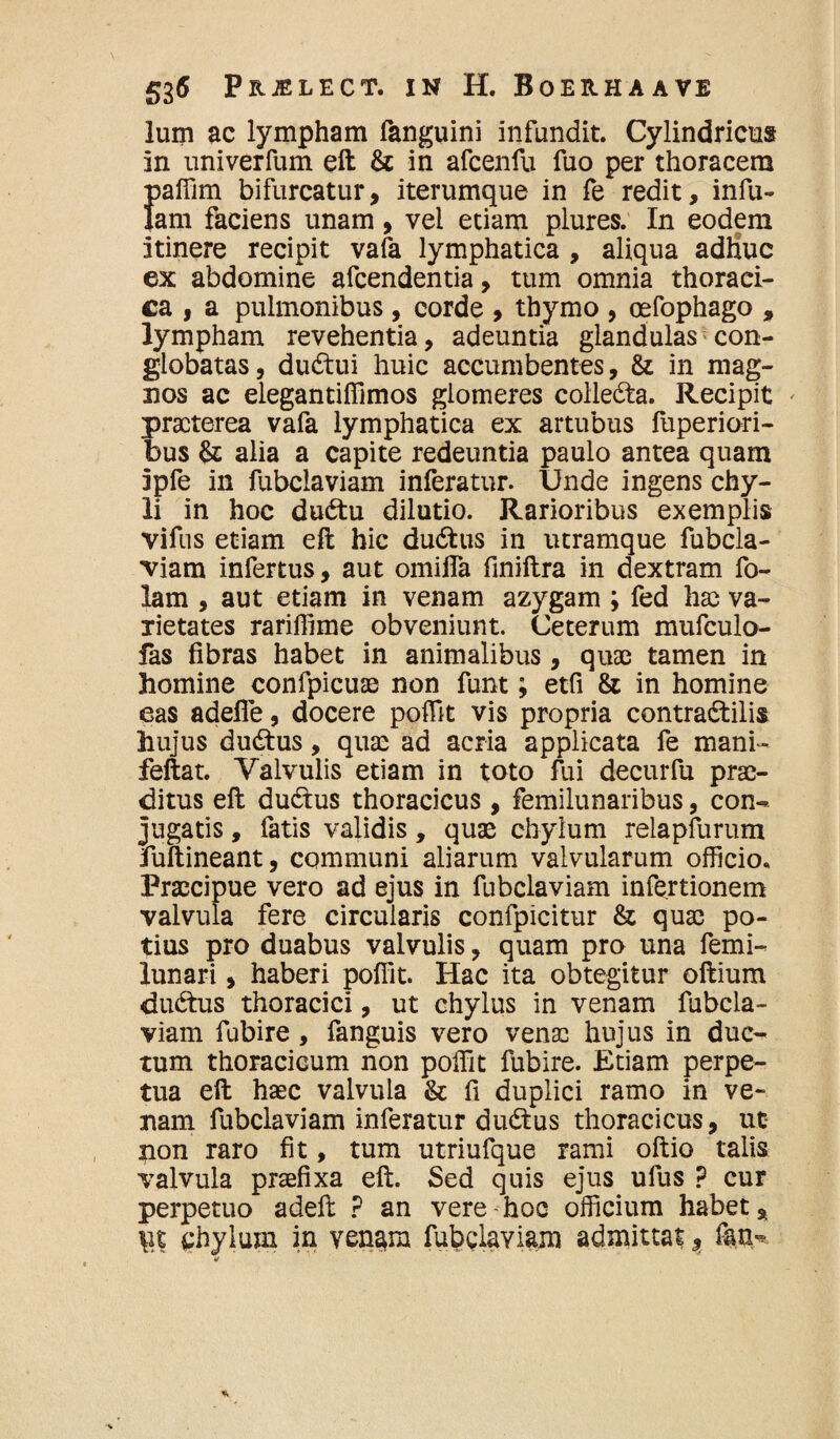 lum ac lympham fanguini infundit. Cylindricus in univerfum eft & in afcenfu fuo per thoracem paffim bifurcatur, iterumque in fe redit, infu¬ lam faciens unam , vel etiam plures. In eodem itinere recipit vafa lymphatica , aliqua adhuc ex abdomine afcendentia, tum omnia thoraei- ca , a pulmonibus, corde , thymo , oefophago , lympham revehentia, adeuntia glandulas con¬ globatas, dudtui huic accumbentes, & in mag¬ nos ac elegantiffimos glomeres colledta. Recipit praeterea vafa lymphatica ex artubus fuperiori- bus & alia a capite redeuntia paulo antea quam ipfe in fubciaviam inferatur. Unde ingens chy¬ li in hoc dudtu dilutio. Rarioribus exemplis vifus etiam eft hic dudtus in utramque fubcia¬ viam infertus, aut omilfa finiftra in dextram fo- lam , aut etiam in venam azygam ; fed hae va¬ rietates rariffime obveniunt. Ceterum mufculo- fas fibras habet in animalibus, quae tamen in homine confpicuae non funt; etfi & in homine eas adefie, docere poffit vis propria contradtilis hujus dudtus, qua: ad acria applicata fe mani- feftat. Yalvulis etiam in toto fui decurfu prae¬ ditus eft dudtus thoracicus, femilunaribus, con¬ jugatis , fatis validis, quae chylum reiapfurum fuftineant, communi aliarum valvularum officio. Praecipue vero ad ejus in fubciaviam infertionem valvula fere circularis confpicitur & quae po¬ tius pro duabus valvulis, quam pro una femi- lunari, haberi poffit. Hac ita obtegitur oftium dudtus thoracici, ut chylus in venam fubcia¬ viam fubire , fanguis vero venae hujus in duc¬ tum thoracicum non poffit fubire. Etiam perpe¬ tua eft haec valvula & fi duplici ramo in ve¬ nam fubciaviam inferatur dudtus thoracicus, ut non raro fit, tum utriufque rami oftio talis valvula praefixa eft. Sed quis ejus ulus ? cur perpetuo adeft ? an vere hoc officium habet, \\t chylum in ven^m fubciaviam admittat, fan^