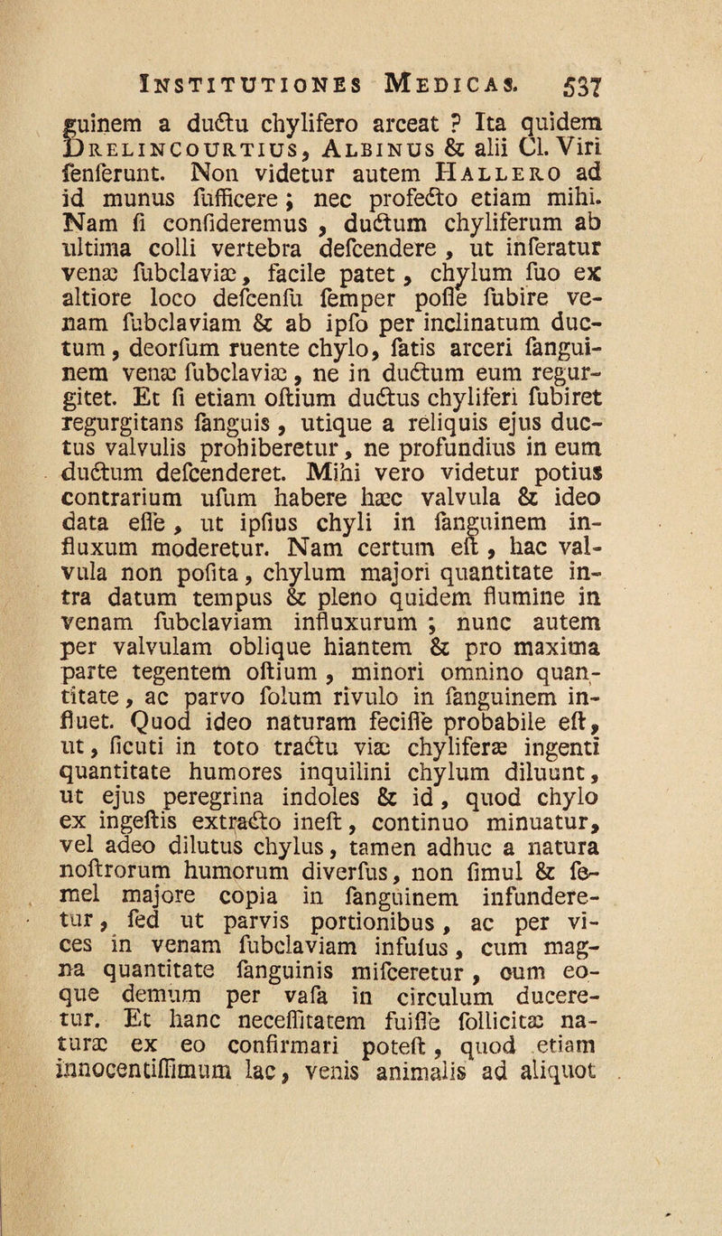 fuinem a dudtu chylifero arceat ? Ita quidem )relincourtius, Albinus & alii Cl. Viri fenferunt. Non videtur autem Hallero ad id munus fufficere; nec profedto etiam mihi. Nam fi confideremus , ductum chyliferum ab ultima colli vertebra defcendere , ut inferatur vena; fubclaviae, facile patet, chylum fuo ex altiore loco defcenfu femper pofle fubire ve¬ nam fubclaviam & ab ipfo per inclinatum duc¬ tum , deorfum ruente chylo, fatis arceri fangui- nem vena; fubclavia;, ne in dudtum eum regur- gitet. Et fi etiam oftium du&us chyliferi fubiret regurgitans fanguis, utique a reliquis ejus duc¬ tus valvulis prohiberetur, ne profundius in eum dudtum defcenderet. Mihi vero videtur potius contrarium ufum habere haec valvula & ideo data efle, ut ipfius chyli in fanguinem in¬ fluxum moderetur. Nam certum eft, hac val¬ vula non pofita, chylum majori quantitate in¬ tra datum tempus & pleno quidem flumine in venam fubclaviam influxurum ; nunc autem per valvulam oblique hiantem & pro maxima parte tegentem oftium , minori omnino quan¬ titate , ac parvo folum rivulo in fanguinem in¬ fluet. Quod ideo naturam fecifie probabile eft, ut, ficuti in toto tradlu viae chyliferae ingenti quantitate humores inquilini chylum diluunt, ut ejus peregrina indoles & id, quod chylo ex ingeftis extradto ineft, continuo minuatur, vel adeo dilutus chylus, tamen adhuc a natura noftrorum humorum diverfus, non fimul & fe- mel majore copia in fanguinem infundere¬ tur, fed ut parvis portionibus, ac per vi¬ ces in venam fubclaviam infulus, cum mag¬ na quantitate fanguinis mifceretur, cum eo- que demum per vafa in circulum ducere¬ tur. Et hanc neceflltatem fui fle follicita; na¬ turae ex eo confirmari poteft, quod etiam innocentiffimum lac, venis animalis ad aliquot