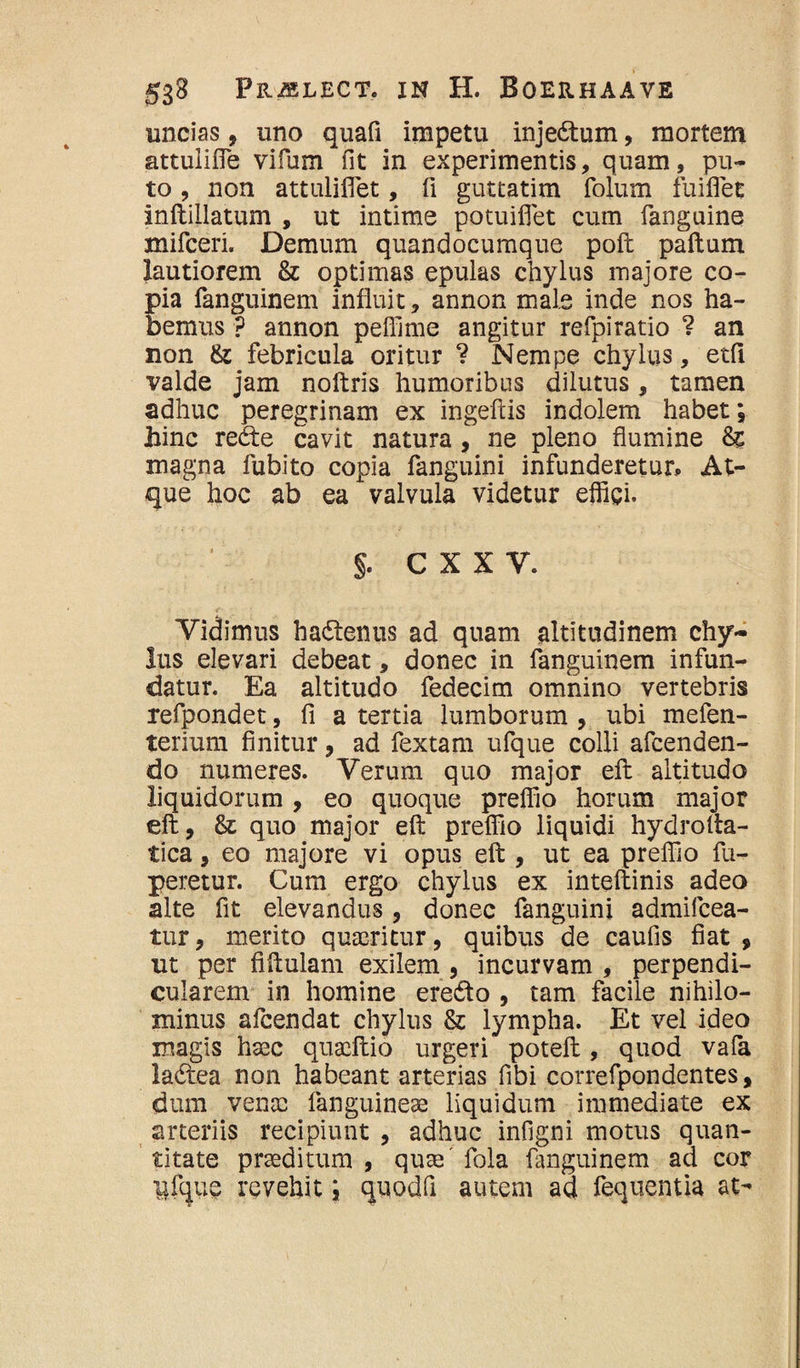 uncias, uno quafi impetu injedtum, mortem attuliffie vifum fit in experimentis, quam, pu¬ to , non attuliflet, fi guttatim fojum fuiflet inftiilatum , ut intime potuiflet cum fanguine mifceri. Demum quandocumque poft paftum lautiorem & optimas epulas chylus majore co¬ pia fanguinem influit, annon male inde nos ha¬ bemus ? annon peffime angitur refpiratio ? an non & febricula oritur ? Nempe chylus, etfi valde jam noftris humoribus dilutus, tamen adhuc peregrinam ex ingefiis indolem habet; jhinc redte cavit natura , ne pleno flumine &c magna fubito copia fanguini infunderetur. At¬ que hoc ab ea valvula videtur effici, §. cxxv. Vidimus hadtenus ad quam altitudinem chy¬ lus elevari debeat, donec in fanguinem infun¬ datur. Ea altitudo fedecim omnino vertebris refpondet, fi a tertia lumborum , ubi mefen- terium finitur , ad fextam ufque colli afcenden- do numeres. Verum quo major eft altitudo liquidorum , eo quoque preffio horum major eft, & quo major eft preffio liquidi hydrofta- tica, eo majore vi opus eft , ut ea preffio fu- peretur. Cum ergo chylus ex inteftinis adeo alte fit elevandus, donec fanguini admifcea- tur, merito quaeritur, quibus de caufis fiat , ut per fiftulam exilem , incurvam , perpendi¬ cularem in homine eredto , tam facile nihilo¬ minus afeendat chylus & lympha. Et vel ideo magis haec quaeftio urgeri poteft , quod vafa ladtea non habeant arterias fibi correfpondentes, dum venae fanguineae liquidum immediate ex arteriis recipiunt , adhuc infigni motus quan¬ titate praeditum , quae' fola fanguinem ad cor Bfque revehit; quodfi autem ad fequentia at-