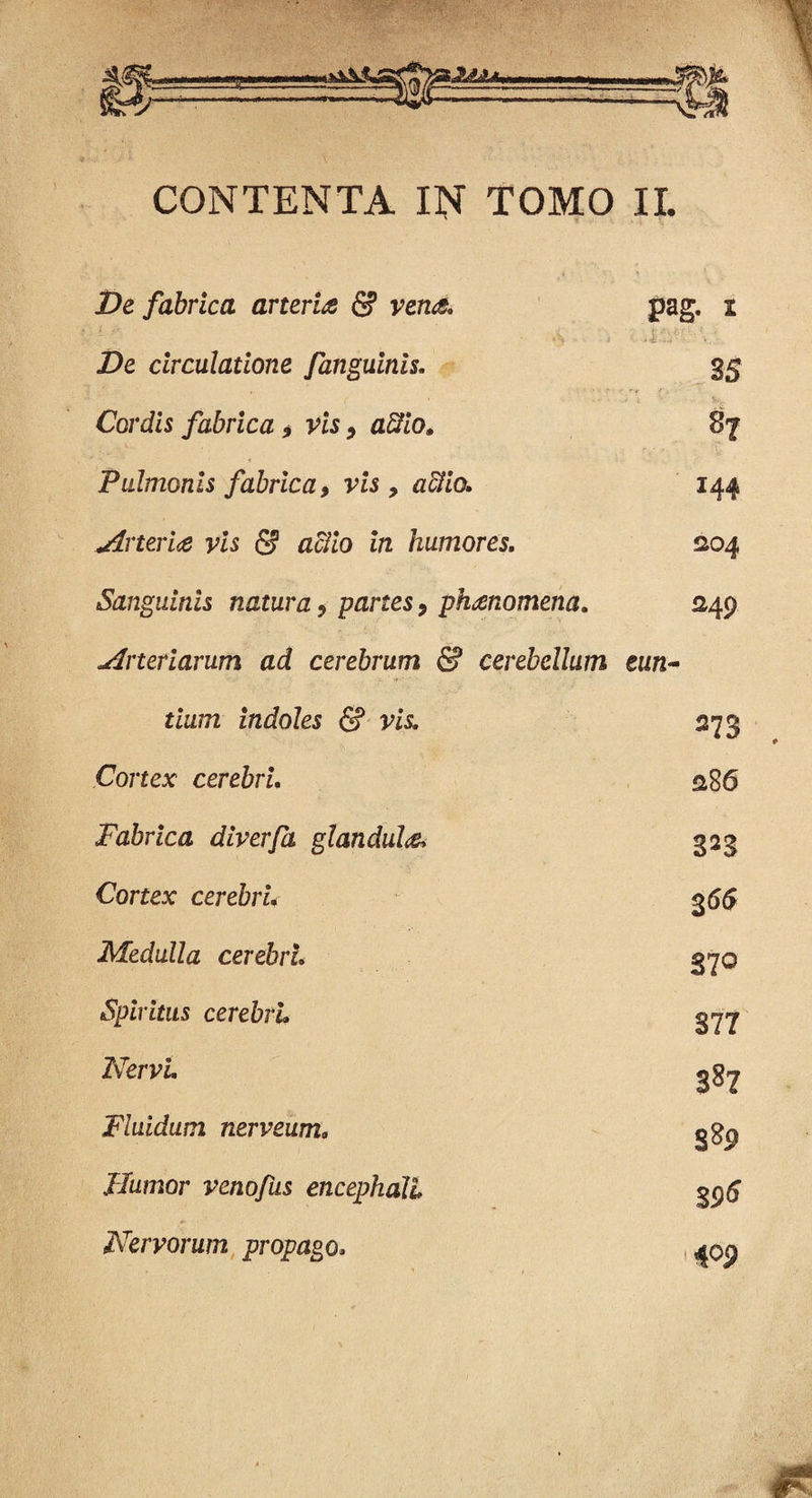 HAa 0/ CONTENTA IN TOMO II. jDe fabrica arteria & vena. Z)e circulatione fanguinis. Cordis fabrica 9 vis 9 affio. Pulmonis fabrica, vis , #$/(>. Arteria vis & aciio in humores. Sanguinis natura 9 panes y phanomena. Arteriarum ad cerebrum & cerebellum eun¬ tium indoles <5? vis. pag. i ; . 35 87 144 204 249 Cortex cerebri. Fabrica diverfa glandula. Cortex cerebri* Medulla cerebri. Spiritus cerebri Nervi. Fluidum nerveum. Humor venofus encephali Nervorum propago, 273 286 323 365 370 877 387 389 3 96 409