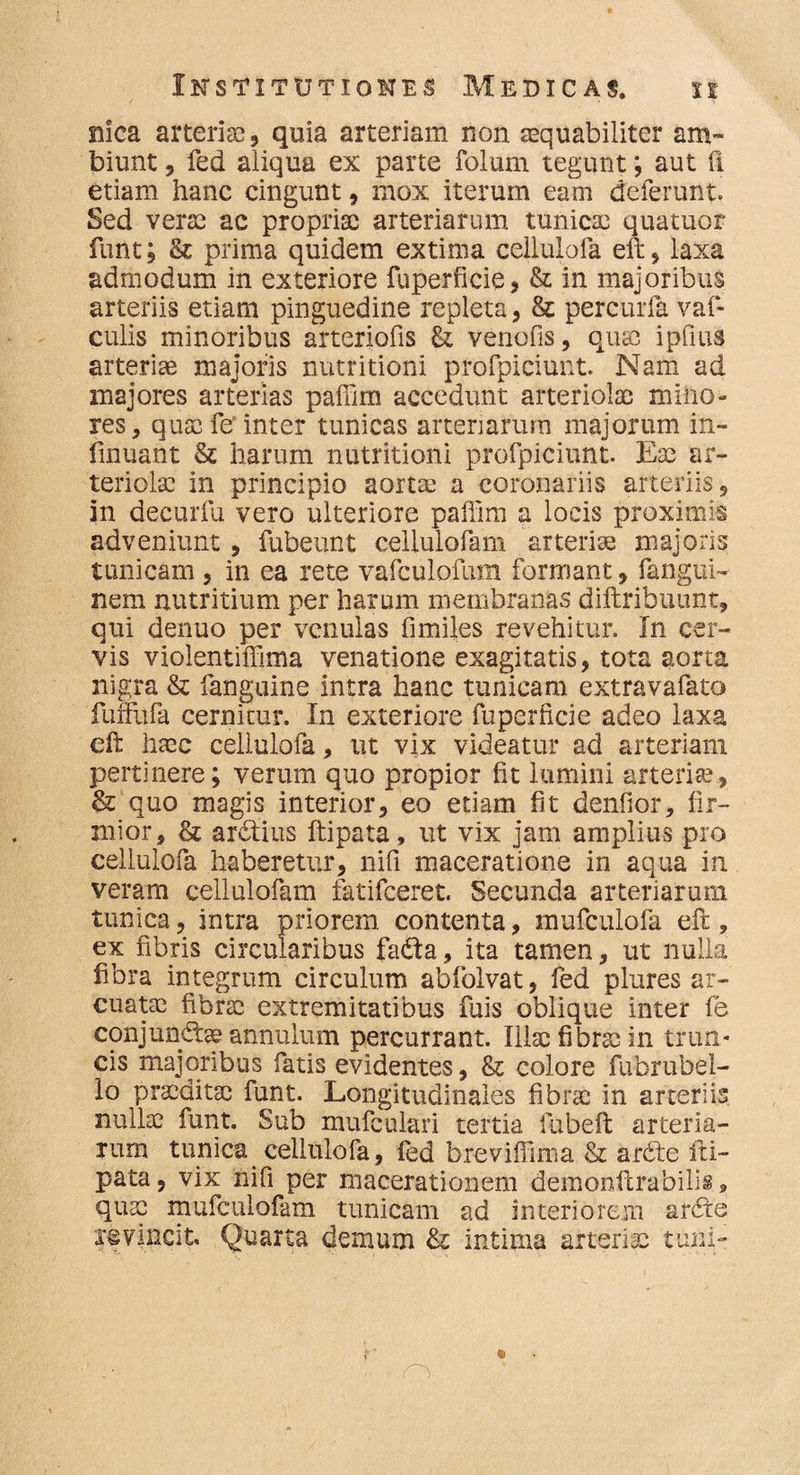 nica arteria, quia arteriam non aequabiliter am¬ biunt , fed aliqua ex parte folum tegunt; aut fi etiam hanc cingunt, mox iterum eam deferunt. Sed verse ac propriae arteriarum tunicae quatuor funt; & prima quidem extima ceiiulofa eft, laxa admodum in exteriore fuperficie, & in majoribus arteriis etiam pinguedine repleta, &: percurfa vaf- culis minoribus arteriofis & venofis, quae ipfius arteriae majoris nutritioni profpiciunt. Nam ad majores arterias paffim accedunt arteriolae mino¬ res, quae fer inter tunicas arteriarum majorum in- finuant & harum nutritioni profpiciunt. Eae ar¬ teriolae in principio aortae a coronariis arteriis, in decurfu vero ulteriore paffim a locis proximis adveniunt , fubeunt cellulofam arteriae majoris tunicam , in ea rete vafculofum formant, fangui- nem nutritium per harum membranas diftribuunt, qui denuo per venulas fimiles revehitur. In cer¬ vis violentiffima venatione exagitatis, tota aorta nigra & fanguine intra hanc tunicam extravafato fuffufa cernitur. In exteriore fu perfici e adeo laxa efi haec ceiiulofa, ut vix videatur ad arteriam pertinere; verum quo propior fit lumini atterite, & quo magis interior, eo etiam fit denfior, fir¬ mior, & ardtius ftipata, ut vix jam amplius pro ceiiulofa haberetur, nili maceratione in aqua in veram cellulofam fatifeeret. Secunda arteriarum tunica, intra priorem contenta, mufculofa efl, ex fibris circularibus fadta, ita tamen, ut nulla fibra integrum circulum abfolvat, fed plures ar¬ cuatae fibrae extremitatibus fuis oblique inter fe conjunctae annulum percurrant. Iilsc fibrae in trun¬ cis majoribus fatis evidentes, & colore fubrubel- lo praeditae funt. Longitudinales fibrae in arteriis nullae funt. Sub mufculari tertia fubeft arteria¬ rum tunica ceiiulofa, fed breviffima & ardte iri- pata, vix nifi per macerationem demonflrabilis 9 quae mufculofam tunicam ad interiorem ardte evincit Quarta demum & intima arteriae tum-