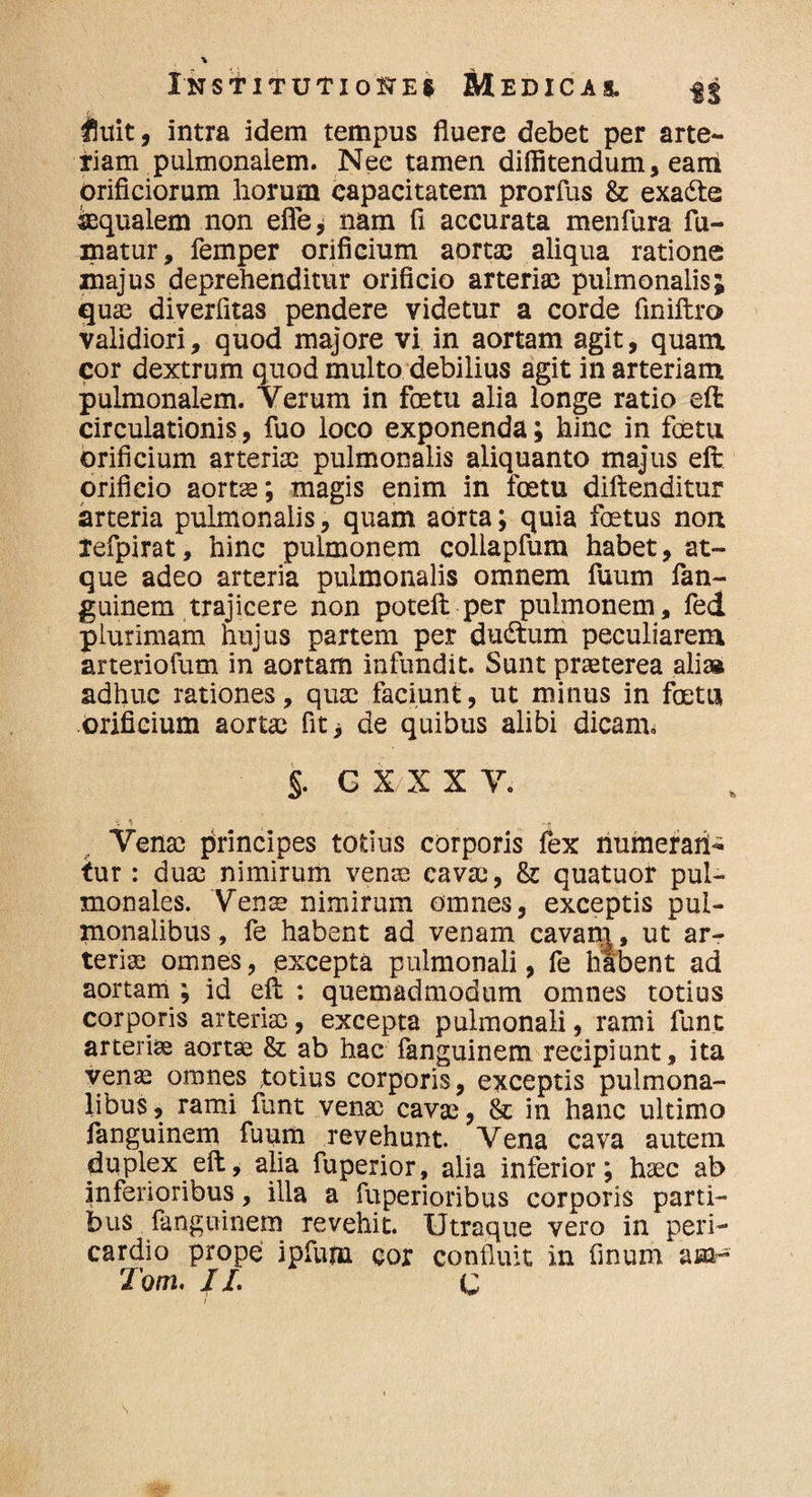 f[uit, intra idem tempus fluere debet per arte¬ riam pulmonaiem. Nee tamen diffitendum, eam orificiorum horum capacitatem prorfus & exa&e aequalem non efle* nam fi accurata menfura fu¬ matur, femper orificium aortae aliqua ratione majus deprehenditur orificio arteriae pulmonalis; quae diverfitas pendere videtur a corde finiffcro validiori, quod majore vi in aortam agit, quam cor dextrum quod multo debilius agit in arteriam pulmonalem. Yerum in foetu alia longe ratio eft circulationis, fuo loco exponenda; hinc in foetu orificium arteriae pulmonalis aliquanto majus eft orificio aortae; magis enim in foetu diftenditur arteria pulmonalis, quam aorta; quia foetus nort refpirat, hinc pulmonem collapfum habet, at¬ que adeo arteria pulmonalis omnem fuum fan¬ guinem trajicere non potefi: per pulmonem, fed plurimam hujus partem per dudtum peculiarem arteriofum in aortam infundit. Sunt praeterea ali* adhuc rationes, quae faciunt, ut minus in foetu orificium aortae fit> de quibus alibi dicam* §. G X X X V. Venae principes totius corporis fex numerant fur: duae nimirum venis cavae, & quatuor pul¬ monales. Vena? nimirum omnes, exceptis pul¬ monalibus, fe habent ad venam cavam , ut ar¬ teriae omnes, excepta pulmonali, fe habent ad aortam ; id eft : quemadmodum omnes totius corporis arteriae, excepta pulmonali, rami funt arteriae aortae & ab hac fanguinem recipiunt, ita venae omnes totius corporis, exceptis pulmona¬ libus, rami funt venae cavae, & in hanc ultimo fanguinem fuum revehunt. Yena cava autem duplex eft, alia fuperior, alia inferior; haec ab inferioribus, illa a fuperioribus corporis parti¬ bus fanguinem revehit. Utraque vero in peri¬ cardio prope ipfum cor confluit in finum amr Tom. II. C /