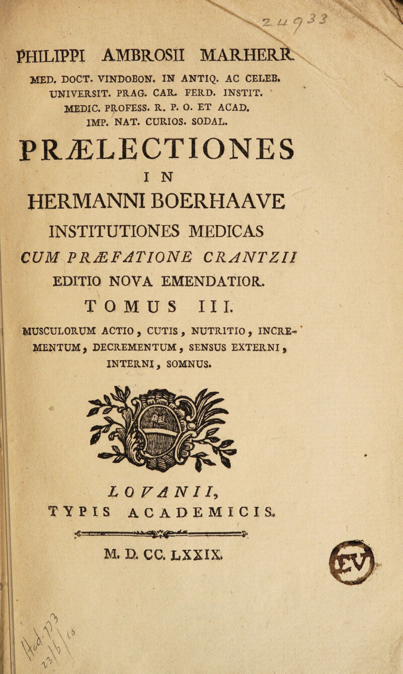 PHILIPPI AMBROSII MARHERR MED. DOCT. VINDOBON. IN ANTIQ. AC CELEB. UNI VERSIT. PRAG. CAR. FERD. INSTIT. MEDIC. PROFESS. R. P. O. ET ACAD. IMP. NAT. CURIOS. SODAL. PRAELECTIONES I N HERMANNIBOERHAAVE INSTITUTIONES MEDICAS CUM PRJEFJTIONE CRANTZIl EDITIO NOVA EMENDATIOR. TOMUS III. MUSCULORUM ACTIO , CUTIS , NUTRITIO , INCRE¬ MENTUM, DECREMENTUM, SENSUS EXTERNI, INTERNI, SOMNUS. L O V A N 11, TYPIS ACADEMICIS. «g’ ■ i . .— —.y. M. D. CC. LXXIX.