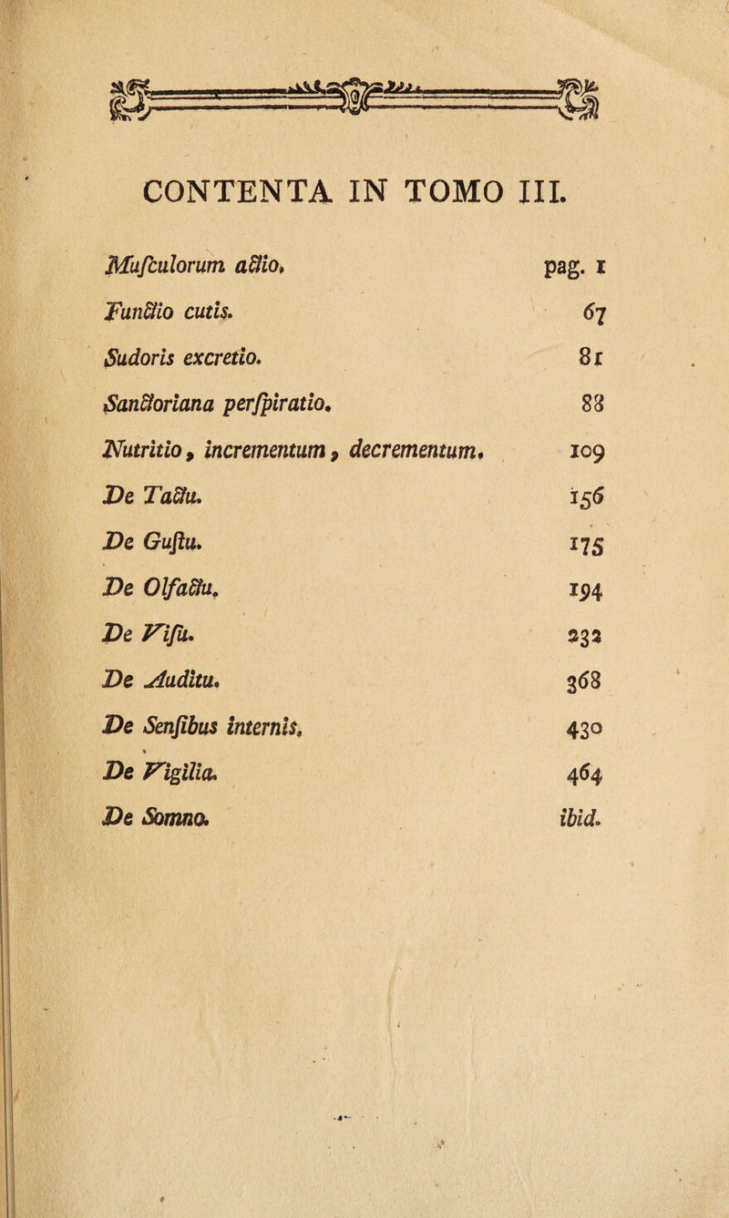 CONTENTA IN TOMO III. Mufculorum aftio. pag. i Funflio cutis. Sudoris excretio. Sanctoriana perfpiratio. Nutritio, incrementum, De Ta&u, De Guflu. De Olfaftu. De Vifu. De Auditu. De Senfibus internis, % De De Somno. 67 8r 88 decrementum. 109 156 i75 194 233 368 430 464 ibid»