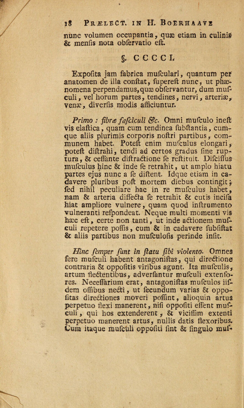 nunc volumen occupantia , quae etiam in culinis & menfis nota obfervatio eft. §. CCCCL Expolita jam fabrica mufculari, quantum per anatomen de iila conflat, fupereft nunc, ut phae¬ nomena perpendamus, quae obfervantur, dum muf- culi, vel horum partes, tendines, nervi, arteriae* venae, diverfis modis afficiuntur. Primo ;■ fibra fafdculi &c. Omni mufculo inefl vis elaftica, quam cum tendinea fubftantia, cum¬ que aliis plurimis corporis noftri partibus, com¬ munem habet. Poteft enim mufculus elongari, poteft diftrahi, tendi ad certos gradus fine rup¬ tura , & ceffante diftraCtione fe reftituit. Difciflus mufculus hinc & inde fe retrahit, ut amplo hiatu partes ejus nunc a fe diftent. Idque etiam in ca¬ davere pluribus poft mortem diebus contingit; fed nihil peculiare hac in re mufculus habet, nam & arteria difieCta fe retrahit &: cutis incifa hiat ampliore vulnere, quam quod inftrumento vulneranti refpondeat. Neque multi momenti vis hscc eft, certe non tanti, ut inde aCtionem muf- culi repetere poffis, cum & in cadavere fubfiftat & aliis partibus non mufculofis perinde infit. Hinc femper funt in ftatu fibi violento. Omnes fere mufculi habent antagoniftas, qui direCtione contraria & oppofitis viribus agunt. Ita mufculis, artum flectentibus, adverfantur mufculi extenfo- res. NecefTarium erat, antagoniftas mufculos iif- dem offibus neCti, ut fecundum varias St oppo- fitas direCtiones moveri poffint, alioquin artus perpetuo fiexi manerent, nifi oppofiti effient muf¬ culi , qui hos extenderent, & viciffim extenti perpetuo manerent artus, nullis datis flexoribus. Cum itaque mufetili oppofiti fint & fingulo mufi*