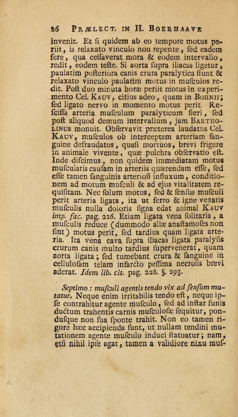 Invenit. Et fi quidem ab eo tempore motus pe¬ riit, is relaxato vinculo non repente, fed eadem fere, qua celTaverat mora & eodem intervallo , redit, eodem tefte. Si aorta fupra iliacas ligetur, paulatim pofteriora canis crura paralytica fiunt & relaxato vinculo paulatim motus in mufculos re¬ dit. Poft duo minuta horae periit motus in experi¬ mento Cei. Kauv, citius adeo, quam in Bqhnii; fed ligato nervo in momento motus perit, iie- fciffa arteria mufculum paralyticum fieri, fed poft aliquod demum intervallum, jam Bartho¬ linus monuit. Obfervavit praeterea laudatus Cei. Kauv, mufculos ob interceptam arteriam fan- guine defraudatos, quafi mortuos, brevi frigere in animale vivente, qua; pulchra obfervatio eft. Inde -difeimus, non quidem immediatam motus mufcularis caufam in arteriis querendam efle, fed efie tamen fanguinis arteriofi influxum, conditio¬ nem ad motum mufculi & ad ejus vitaiitatem re- quifitam. Nec folum motus, fed & fenfus mufculi perit arteria ligata, ita ut ferro & igne vexatis mufculis nulla doloris figna edat animal Kauv imp. fac. pag. 226. Etiam ligata vena folitaria, a mufculis reduce (dummodo aliae anaftamofes non fmt) motus perit, fed tardius quam ligata arte- lia. Ita vena cava fupra iliacas ligata paralyfis crurum canis multo tardius fupervenerat, quam aorta ligata; fed tumebant crura & fanguine in cellulofam telam infarcto pelfima necrofis brevi aderat. Idem lib. cit. pag. 228. §. 293. Septimo: mufculi agentis tendo vix ad fenfum mu¬ tatur. Neque enim irritabilis tendo eft, neque ip- fe contrahitur agente mufculo, fed ad inftar funis dudtum trahentis carnis mufculofai fequitur, pon- dufque non fua fponte trahit. Non eo tamen ri¬ gore ha;c accipienda funt, ut nullam tendini mu¬ tationem agente mufculo induci ftatuatur; nam, etfi nihil ipfe agat, tamen a validiore nixu muf-