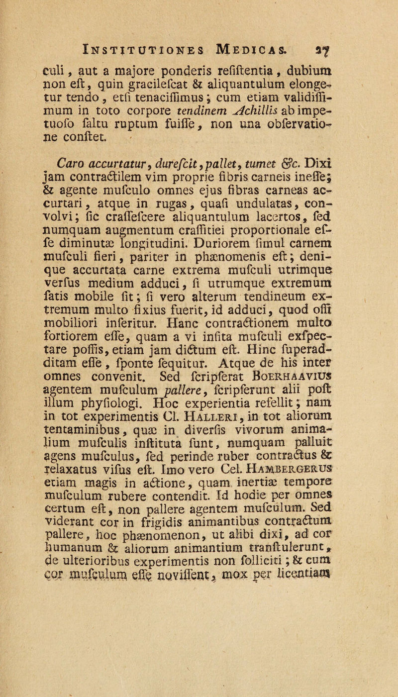 culi, aut a majore ponderis refiftentia, dubium non eft, quin gracilefcat & aliquantulum elonge¬ tur tendo , etfi tenaciffimus; cum etiam validilfi- mum in toto corpore tendinem Achillis ab impe- tuofo faltu ruptum fuilfe, non una obfervatio- ne conftet. Caro accurtatur, durefcit,pallet, tumet &c. Dixi jam contradtilem vim proprie fibris carneis inefie; & agente mufculo omnes ejus fibras carneas ac- curtari, atque in rugas, quafi undulatas, con¬ volvi; fic craffefcere aliquantulum lacertos, fed numquam augmentum craffitiei proportionale ef- fe diminutae longitudini. Duriorem fimul carnem mufculi fieri, pariter in phaenomenis eft; deni¬ que accurtata carne extrema mufculi utrimque verfus medium adduci, fi utrumque extremum fatis mobile fit; fi vero alterum tendineum ex¬ tremum multo fixius fuerit, id adduci, quod ofil mobiliori inferitur. Hanc contractionem multo fortiorem efie, quam a vi infita mufculi exfpec- tare pofiis, etiam jam diCtum eft. Hinc fuperad- ditam efie , fponte fequitur. Atque de his inter omnes convenit. Sed fcripferat Boerhaavius agentem mufculum pallere, fcripferunt alii poft illum phyfiologi. Hoc experientia refellit; nam in tot experimentis Cl. Halleri , in tot aliorum tentaminibus, quae in diverfis vivorum anima¬ lium mufculis inftituta funt, numquam palluit agens mufculus, fed perinde ruber contraCtus & relaxatus vifus eft. Imo vero Cei. Hambergerus etiam magis in aCtione, quam inertiae tempore mufculum rubere contendit. Id hodie per omnes certum eft, non pallere agentem mufculum. Sed viderant cor in frigidis animantibus contradtum pallere, hoc phamomenon, ut alibi dixi, ad cor humanum & aliorum animantium tranftulerunt, de ulterioribus experimentis non folliciti; & cum cor mufculum eflfe noviflent5, mox per licentiam