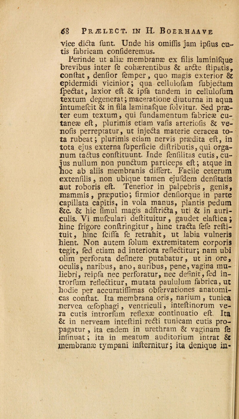 / 62 PHiELECT. IN H. BOERHAAVE vice didta funt. Unde his omiffis jam ipfius cu¬ tis fabricam confideremus. Perinde ut aliae membranae ex filis laminifque brevibus inter fe cohaerentibus & ardte ftipatis, confiat, denfior femper, quo magis exterior & epidermidi vicinior; qua cellulofam fubjedtam fpedlat, laxior eft & ipfa tandem in cellulofum textum degenerat; maceratione diuturna in aqua intumefeit & in fila laminafque folvitur. Sed prae¬ ter eum textum, qui fundamentum fabricas cu¬ taneae eft, plurimis etiam vafis arteriofis & ve- nofis perreptatur, ut injedta materie ceracea to¬ ta rubeat; plurimis etiam nervis praedita eft, in tota ejus externa fuperficie diftributis, qui orga¬ num tactus conftituunt Inde fenfilitas cutis, cu¬ jus nullum non pundtum particeps eft; atque in hoc ab aliis membranis differt. Facile ceterum extenfilis, non ubique tamen ejufdem denfitatis aut roboris eft. Tenerior in palpebris, genis, mammis, praeputio; firmior denfiorque in parte capillata capitis, in vola manus, plantis pedum &c. & hic fimul magis adftridta, uti & in auri¬ culis. Vi mufculari deftituitur, gaudet elaftica ; hinc frigore conftringitur, hinc tradla fefe refti- tuit, hinc fcifia fe retrahit, ut labia vulneris hient. Non autem folum extremitatem corporis tegit, fed etiam ad interiora refledlitur; nam ubi olim perforata delinere putabatur, ut in ore, oculis, naribus, ano, auribus, pene, vagina mu¬ liebri, reipfa nec perforatur, nec definit, fed in- trorfum refledlitur, mutata paululum fabrica, ut hodie per accuratifiimas obfervationes anatomi¬ cas conftat. Ita membrana oris, narium, tunica nervea oefophagi, ventriculi, inteftinorum ve¬ ra cutis introrfum reflexae continuatio eft. Ita & in nerveam inteftini redii tunicam cutis pro¬ pagatur , ita eadem in urethram & vaginam fe infinuat; ita in meatum auditorium intrat &