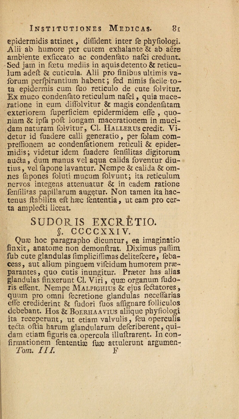 epidermidis attinet, diffident inter fe phyfiologi» Aiii ab humore per cutem exhalante &t ab aere ambiente exficcato ac condenfato nafci credunt. Sed jam in foeta mediis in aquis detento & reticu¬ lum adeil Si cuticula. Alii pro finibus ultimis va- forum perfpirantium habent; fed nimis facile to¬ ta epidermis cum fuo reticulo de cute folvitur. Ex muco condenfato reticulum nafci, quia mace¬ ratione in eum diflolvitur & magis condenfatam exteriorem fuperficiem epidermidem efie , quo¬ niam & ipfa poft longam macerationem in muci¬ dam naturam folvitur, Cl. IIallerus credit. Vi¬ detur id fuadere calli generatio, per folam com- preffionem ac condenfationem reticuli St epider¬ midis; videtur idem fuadere fenfilitas digitorum aucta, dum manus vel aqua calida foventur diu¬ tius , vel fapone lavantur. Nempe St calida St om¬ nes fapones foluti mucum folvunt; ita reticulum nervos integens attenuatur St in eadem ratione fenfilitas papillarum augetur. Non tamen ita hac¬ tenus ftabilita eft haec lententia, ut eam pro cer¬ ta ampledti liceat. SUDORIS EXCRfiTIO. §. CCCCXXIY. Quae hoc paragrapho dicuntur, ea imaginatio finxit, anatome non demonftrat. Diximus paffim fub cute glandulas fimpliciffimasdelitefcere, feba- ceas, aut alium pinguem vifcidum humorem prae¬ parantes, quo cutis inungitur. Praeter has alias glandulas finxerunt Cl. Viri, quae organum fudo- ris eflent. Nempe Malpighius St ejus fedtatores, quum pro omni fecretione glandulas neceflarias efie crediderint & fudori fuos affignare folliculos debebant. Hos St Boerhaavius aliique phyfiologi ita receperunt, ut etiam valvulis, feu operculis tedta oftia harum glandularum defcriberent, qui¬ dam etiam figuris ea.opercula illuftrarent. In con¬ firmationem fententiac huc attulerunt argumen- Tom. IIL F