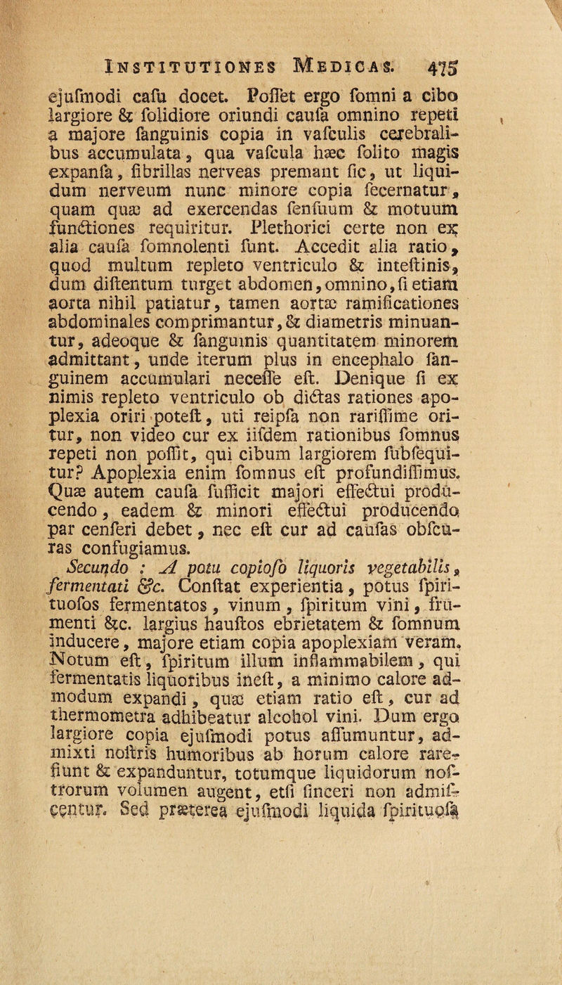 ejufmodi cafu docet. Poffet ergo fomni a cibo largiore & folidiore oriundi caufa omnino repeti a majore fanguinis copia in vafculis cerebrali¬ bus accumulata , qua vafcula haec folito magis expanfa, fibrillas nerveas premant fic, ut liqui¬ dum nerveum nunc minore copia fecernatur, quam quae ad exercendas fenfuum & motuum fundiiones requiritur. Plethorici certe non ex alia caufa fomnolenti funt. Accedit alia ratio, quod multum repleto ventriculo & inteftinis, dum diftentum turget abdomen,omnino,fi etiam aorta nihil patiatur, tamen aortae ramificationes abdominales comprimantur diametris minuan¬ tur, adeoque & fanguinis quantitatem minorem admittant, unde iterum plus in encephalo fan- guinem accumulari necefle eft. Denique fi ex nimis repleto ventriculo ob dictas rationes apo¬ plexia oriri poteft, uti reipfa non rarifiime ori¬ tur, non video cur ex iifdem rationibus fomnus repeti non poffit, qui cibum largiorem fubfequi- tur? Apoplexia enim fomnus eft profundiffimus. Quae autem caufa fufficit majori effectui produ¬ cendo , eadem & minori effe&ui producenda par cenferi debet, nec eft cur ad caufas obfcu- ras confugiamus. ^ Secundo : A potu copiofo liquoris vegetabilis 9 fermentati &c. Conftat experientia, potus fpiri- tuofos fermentatos, vinum , fpiritum vini, fru¬ menti &c. largius hauftos ebrietatem & fomnum inducere, majore etiam copia apoplexiam veram, Notum eft, fpiritum illum infiammabilem, qui fermentatis liquoribus ineft, a minimo calore ad¬ modum expandi, quas etiam ratio eft, cur ad thermometra adhibeatur alcohol vini. Dum erga largiore copia ejufmodi potus aflumuntur, ad¬ mixti noftris humoribus ab horum calore rare^ fiunt & expanduntur, totumque liquidorum nof- trorum volumen angent, etfi fmeeri non admik nentur. Sed praeterea ejufmodi liquida fpirituof|